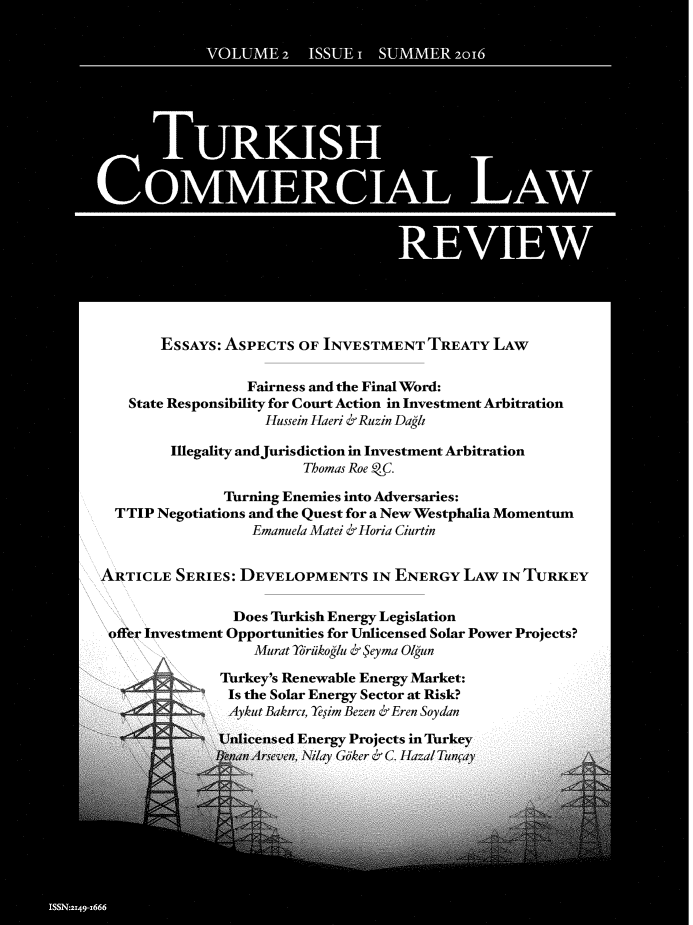 handle is hein.journals/turkclr2 and id is 1 raw text is: 





















        ESSAYS: ASPECTS   OF INVESTMENT   TREATY   LAW


                   Fairness and the Final Word:
    State Responsibility for Court Action in Investment Arbitration
                     Hussein Haeri & Ruzin Dagh

         Illegality andJurisdiction in Investment Arbitration
                          Thomas Roe CC.

                Turning Enemies into Adversaries:
  TTIP Negotiations and the Quest for a New Westphalia Momentum
                    Emanuela Matei & Horia Ciurtin


ARTICLE   SERIES: DEVELOPMENTS IN ENERGY LAW IN TURKEY

                 Does Turkish Energy Legislation
 offer Investment Opportunities for Unlicensed Solar Power Projects?
                    Murat Ydriikoglu & Seyma 01gun

               Turkey's Renewable Energy Market:
                 Is the Solar Energy Sector at Risk?
                 Aykut Bakirci. eiim Bezen & Eren Soydan

               Unlicensed Energy Projects in Turkey
               Ifern Arseven, N~iay Gker & C. Hazal Tunoav


