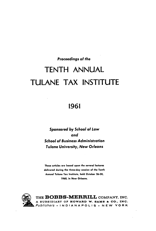 handle is hein.journals/tutain10 and id is 1 raw text is: Proceedings of the

TENTH ANNUAL
TULANE TAX INSTITUTE
1961
Sponsored by School of Law
and
School of Business Administration
Tulane University, New Orleans
These articles are based upon the several lectures
delivered during the three-day session of the Tenth
Annual Tulane Tax Institute, held October 26-28,
1960, in New Orleans.
THE BOBBS-MERRILL COMPANY, INC.
A SUBSIDIARY OF HOWARD W. SAMS & CO.. INC.
Publishers * INDIANAPOLIS * NEW YORK


