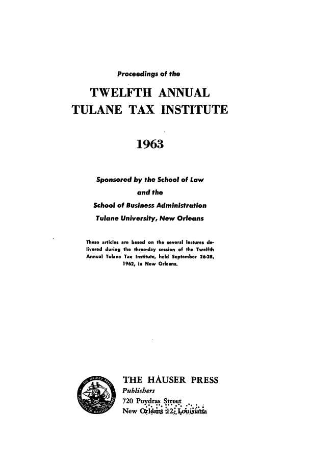 handle is hein.journals/tutain12 and id is 1 raw text is: Proceedings of the

TWELFTH ANNUAL
TULANE TAX INSTITUTE
1963
Sponsored by the School of Law
and the
School of Business Administration
Tulane University, New Orleans
These articles are based on the several lectures de-
livered during the three-day session of the Twelfth
Annual Tulane Tax Institute, held September 26-28,
1962, in New Orleans.
  *.  THE HAUSER        PRESS
Publishers
720 Poydras Street
New Oddans 12Ipuixasta


