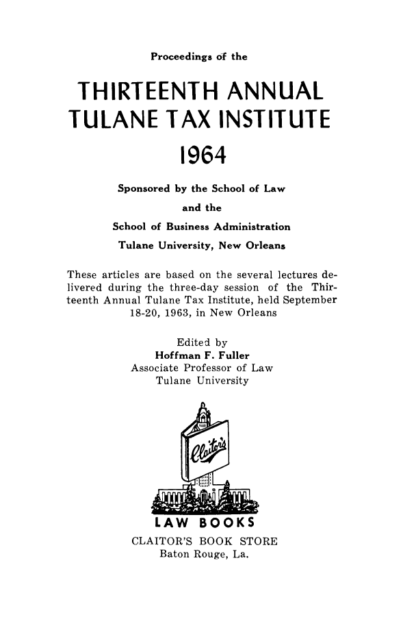 handle is hein.journals/tutain13 and id is 1 raw text is: Proceedings of the

THIRTEENTH ANNUAL
TULANE TAX INSTITUTE
1964
Sponsored by the School of Law
and the
School of Business Administration
Tulane University, New Orleans
These articles are based on the several lectures de-
livered during the three-day session of the Thir-
teenth Annual Tulane Tax Institute, held September
18-20, 1963, in New Orleans
Edited by
Hoffman F. Fuller
Associate Professor of Law
Tulane University

LAW BOOKS
CLAITOR'S BOOK STORE
Baton Rouge, La.


