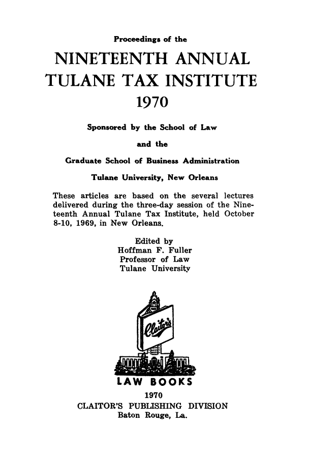 handle is hein.journals/tutain19 and id is 1 raw text is: Proceedings of the

NINETEENTH ANNUAL
TULANE TAX INSTITUTE
1970
Sponsored by the School of Law
and the
Graduate School of Business Administration
Tulane University, New Orleans
These articles are based on the several lectures
delivered during the three-day session of the Nine-
teenth Annual Tulane Tax Institute, held October
8-10, 1969, in New Orleans.
Edited by
Hoffman F. Fuller
Professor of Law
Tulane University

LAW BOOKS
1970
CLAITOR'S PUBLISHING DIVISION
Baton Rouge, La.


