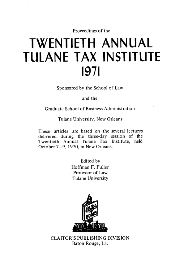 handle is hein.journals/tutain20 and id is 1 raw text is: Proceedings of the
TWENTIETH ANNUAL
TULANE TAX INSTITUTE
1971
Sponsored by the School of Law
and the

Graduate School of Business Administration
Tulane University, New Orleans
These articles are based on the several lectures
delivered during the three-day session of the
Twentieth Annual Tulane Tax Institute, held
October 7-9, 1970, in New Orleans.
Edited by
Hoffman F. Fuller
Professor of Law
Tulane University

CLAITOR'S PUBLISHING DIVISION
Baton Rouge, La.


