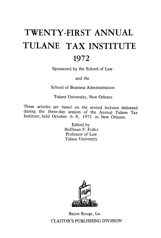 handle is hein.journals/tutain21 and id is 1 raw text is: TWENTY-FIRST ANNUAL
TULANE TAX INSTITUTE
1972
Sponsored by the School of Law
and the
School of Business Administration
Tulane University, New Orleans
These articles are based on the several lectures delivered
during the three-day session of the Annual Tulane Tax
Institute, held October 6-8, 1971 in New Orleans.
Edited by
Hoffman F. Fullur
Professor of Law
Tulane University

Baton Rouge, La.
CLAITOR'S PUBLISHING DIVISION


