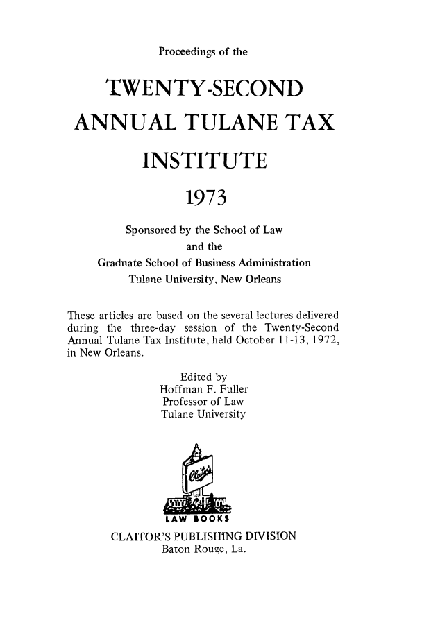 handle is hein.journals/tutain22 and id is 1 raw text is: Proceedings of the

TWENTY-SECOND
ANNUAL TULANE TAX
INSTITUTE
1973
Sponsored by the School of Law
and the
Graduate School of Business Administration
Tulane University, New Orleans
These articles are based on the several lectures delivered
during the three-day session of the Twenty-Second
Annual Tulane Tax Institute, held October 11-13, 1972,
in New Orleans.
Edited by
Hoffman F. Fuller
Professor of Law
Tulane University
LAW BOOKS
CLAITOR'S PUBLISHING DIVISION
Baton Rouge, La.


