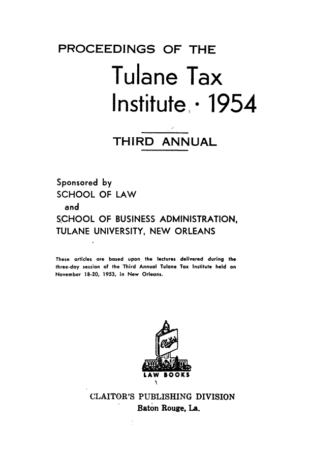 handle is hein.journals/tutain3 and id is 1 raw text is: PROCEEDINGS OF THE
Tulane Tax

Institute,

THIRD ANNUAL

Sponsored by
SCHOOL OF LAW
and
SCHOOL OF BUSINESS ADMINISTRATION,
TULANE UNIVERSITY, NEW ORLEANS
These articles are based upon the lectures delivered during the
three-day session of the Third Annual Tulane Tax Institute held on
November 18-20, 1953, in New Orleans.

CLAITOR'S PUBLISHING DIVISION
Baton Rouge, La.

*1954


