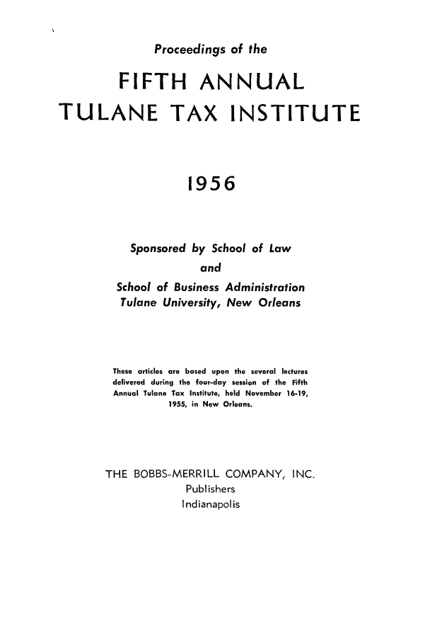 handle is hein.journals/tutain5 and id is 1 raw text is: Proceedings of the

FIFTH ANNUAL
TULANE TAX INSTITUTE
1956
Sponsored by School of Law
and

School of Business
Tulane University,

Administration
New Orleans

These articles are based upon the several lectures
delivered during the four-day session of the Fifth
Annual Tulane Tax Institute, held November 16-19,
1955, in New Orleans.
THE BOBBS-MERRILL COMPANY, INC.
Publishers
Indianapolis


