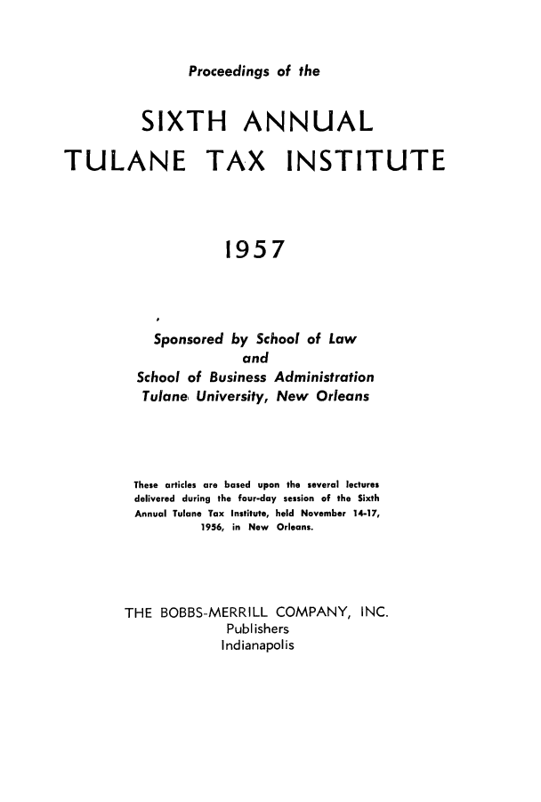 handle is hein.journals/tutain6 and id is 1 raw text is: Proceedings of the

SIXTH ANNUAL
TULANE TAX INSTITUTE
1957
Sponsored by School of Law
and
School of Business Administration
Tulane, University, New Orleans
These articles are based upon the several lectures
delivered during the four-day session of the Sixth
Annual Tulane Tax Institute, held November 14-17,
1956, in New Orleans.
THE BOBBS-MERRILL COMPANY, INC.
Publishers
Indianapolis


