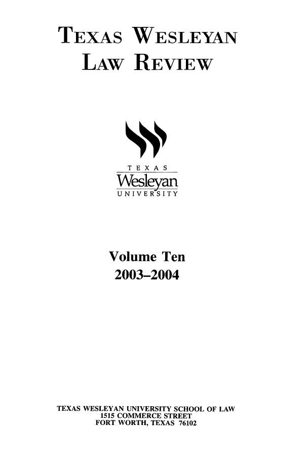 handle is hein.journals/twlr10 and id is 1 raw text is: TEXAS WESLEYAN
LAW REVIEW

TEXAS
Wesleyan
U N I V E RS I T Y
Volume Ten
2003-2004
TEXAS WESLEYAN UNIVERSITY SCHOOL OF LAW
1515 COMMERCE STREET
FORT WORTH, TEXAS 76102


