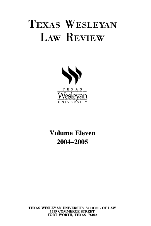 handle is hein.journals/twlr11 and id is 1 raw text is: TEXAS WESLEYAN
LAW REVIEW

TEXAS
Wesleyan
UNIVERSITY
Volume Eleven
2004-2005
TEXAS WESLEYAN UNIVERSITY SCHOOL OF LAW
1515 COMMERCE STREET
FORT WORTH, TEXAS 76102


