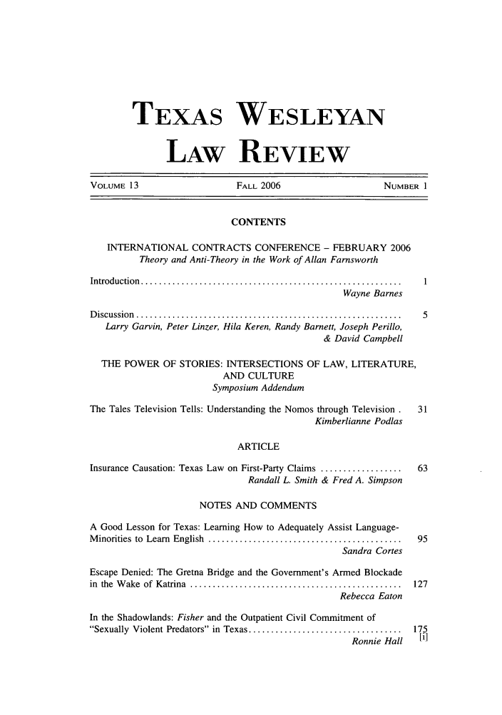 handle is hein.journals/twlr13 and id is 1 raw text is: TEXAS WESLEYAN
LAW REVIEW
VOLUME 13                       FALL 2006                        NUMBER 1
CONTENTS
INTERNATIONAL CONTRACTS CONFERENCE - FEBRUARY 2006
Theory and Anti-Theory in the Work of Allan Farnsworth
Introduction  .......................................................... 1
Wayne Barnes
D iscussion  ........................................................... 5
Larry Garvin, Peter Linzer, Hila Keren, Randy Barnett, Joseph Perillo,
& David Campbell
THE POWER OF STORIES: INTERSECTIONS OF LAW, LITERATURE,
AND CULTURE
Symposium Addendum
The Tales Television Tells: Understanding the Nomos through Television.  31
Kimberlianne Podlas
ARTICLE
Insurance Causation: Texas Law on First-Party Claims ..................  63
Randall L. Smith & Fred A. Simpson
NOTES AND COMMENTS
A Good Lesson for Texas: Learning How to Adequately Assist Language-
M inorities  to  Learn  English  ...........................................  95
Sandra Cortes
Escape Denied: The Gretna Bridge and the Government's Armed Blockade
in  the  W ake  of  Katrina  ...............................................  127
Rebecca Eaton
In the Shadowlands: Fisher and the Outpatient Civil Commitment of
Sexually  Violent Predators  in  Texas ..................................  175
Ronnie Hall    [i]


