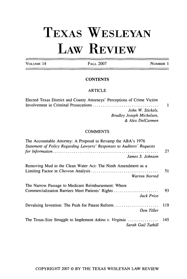 handle is hein.journals/twlr14 and id is 1 raw text is: TEXAS WESLEYAN
LAW REVIEW
VOLUME 14                        FALL 2007                        NUMBER 1
CONTENTS
ARTICLE
Elected Texas District and County Attorneys' Perceptions of Crime Victim
Involvement in  Criminal Prosecutions ..................................  1
John W. Stickels,
Bradley Joseph Michelsen,
& Alex DelCarmen
COMMENTS
The Accountable Attorney: A Proposal to Revamp the ABA's 1976
Statement of Policy Regarding Lawyers' Responses to Auditors' Requests
for  Inform ation  .......................................................  27
James S. Johnson
Removing Mud in the Clean Water Act: The Ninth Amendment as a
Limiting  Factor in  Chevron  Analysis ...................................  51
Warren Norred
The Narrow Passage to Medicare Reimbursement: Where
Commercialization Barriers Meet Patients' Rights .......................  93
Jack Price
Devaluing Invention: The Push for Patent Reform .......................  119
Don Tiller
The Texas-Size Struggle to Implement Atkins v. Virginia ................  145
Sarah Gail Tuthill

COPYRIGHT 2007 © BY THE TEXAS WESLEYAN LAW REVIEW


