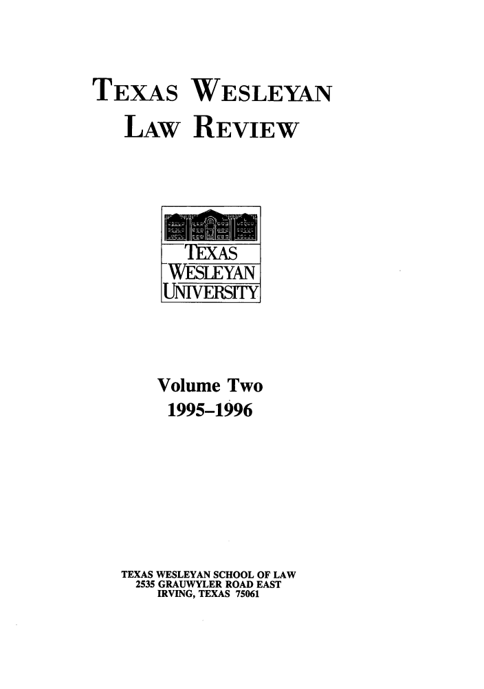 handle is hein.journals/twlr2 and id is 1 raw text is: TEXAS WESLEYAN
LAW REVIEW

'IEXAS
WESLEYAN
UNIVERSITY
Volume Two
1995-1996
TEXAS WESLEYAN SCHOOL OF LAW
2535 GRAUWYLER ROAD EAST
IRVING, TEXAS 75061


