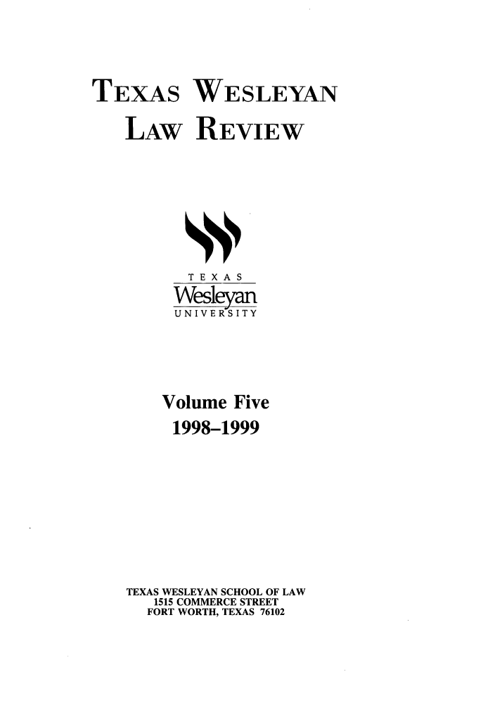 handle is hein.journals/twlr5 and id is 1 raw text is: TEXAS WESLEYAN
LAW REVIEW

TEXAS
Wesleyan
UNIVERSITY
Volume Five
1998-1999
TEXAS WESLEYAN SCHOOL OF LAW
1515 COMMERCE STREET
FORT WORTH, TEXAS 76102



