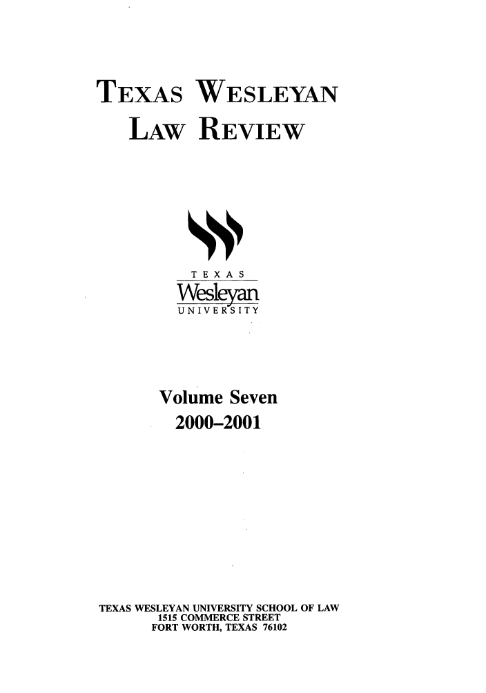 handle is hein.journals/twlr7 and id is 1 raw text is: TEXAS WESLEYAN
LAW REVIEW

TEXAS
Wesleyan
UNIVERSITY
Volume Seven
2000-2001
TEXAS WESLEYAN UNIVERSITY SCHOOL OF LAW
1515 COMMERCE STREET
FORT WORTH, TEXAS 76102


