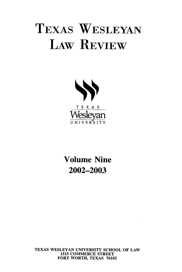 handle is hein.journals/twlr9 and id is 1 raw text is: TEXAS WESLEYAN
LAW REVIEW

TEXAS
Wesleyan
UNIVERSITY
Volume Nine
2002-2003
TEXAS WESLEYAN UNIVERSITY SCHOOL OF LAW
1515 COMMERCE STREET
FORT WORTH, TEXAS 76102



