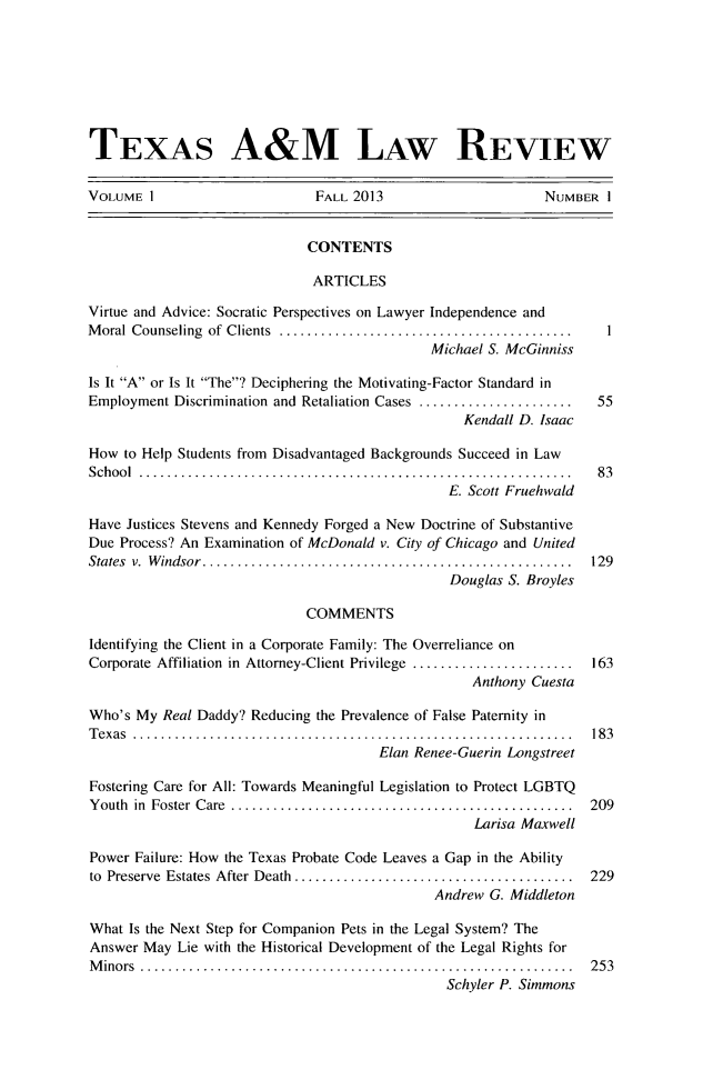 handle is hein.journals/twlram2013 and id is 1 raw text is: TEXAS A&M LAW REVIEW
VOLUME I                        FALL 2013                        NUMBER I
CONTENTS
ARTICLES
Virtue and Advice: Socratic Perspectives on Lawyer Independence and
M oral  Counseling  of  Clients  ..........................................
Michael S. McGinniss
is It A or Is It The? Deciphering the Motivating-Factor Standard in
Employment Discrimination and Retaliation Cases ......................  55
Kendall D. Isaac
How to Help Students from Disadvantaged Backgrounds Succeed in Law
S ch oo l  ..............................................................  8 3
E. Scott Fruehwald
Have Justices Stevens and Kennedy Forged a New Doctrine of Substantive
Due Process? An Examination of McDonald v. City of Chicago and United
States  v.  W indsor .....................................................  129
Douglas S. Broyles
COMMENTS
Identifying the Client in a Corporate Family: The Overreliance on
Corporate Affiliation in Attorney-Client Privilege .......................  163
Anthony Cuesta
Who's My Real Daddy? Reducing the Prevalence of False Paternity in
T exas  ...............................................................  18 3
Elan Renee-Guerin Longstreet
Fostering Care for All: Towards Meaningful Legislation to Protect LGBTQ
Y outh  in  Foster  C are  .................................................  209
Larisa Maxwell
Power Failure: How the Texas Probate Code Leaves a Gap in the Ability
to  Preserve  Estates  After Death  ........................................  229
Andrew G. Middleton
What Is the Next Step for Companion Pets in the Legal System? The
Answer May Lie with the Historical Development of the Legal Rights for
M inors  ..............................................................  253
Schyler P. Simmons



