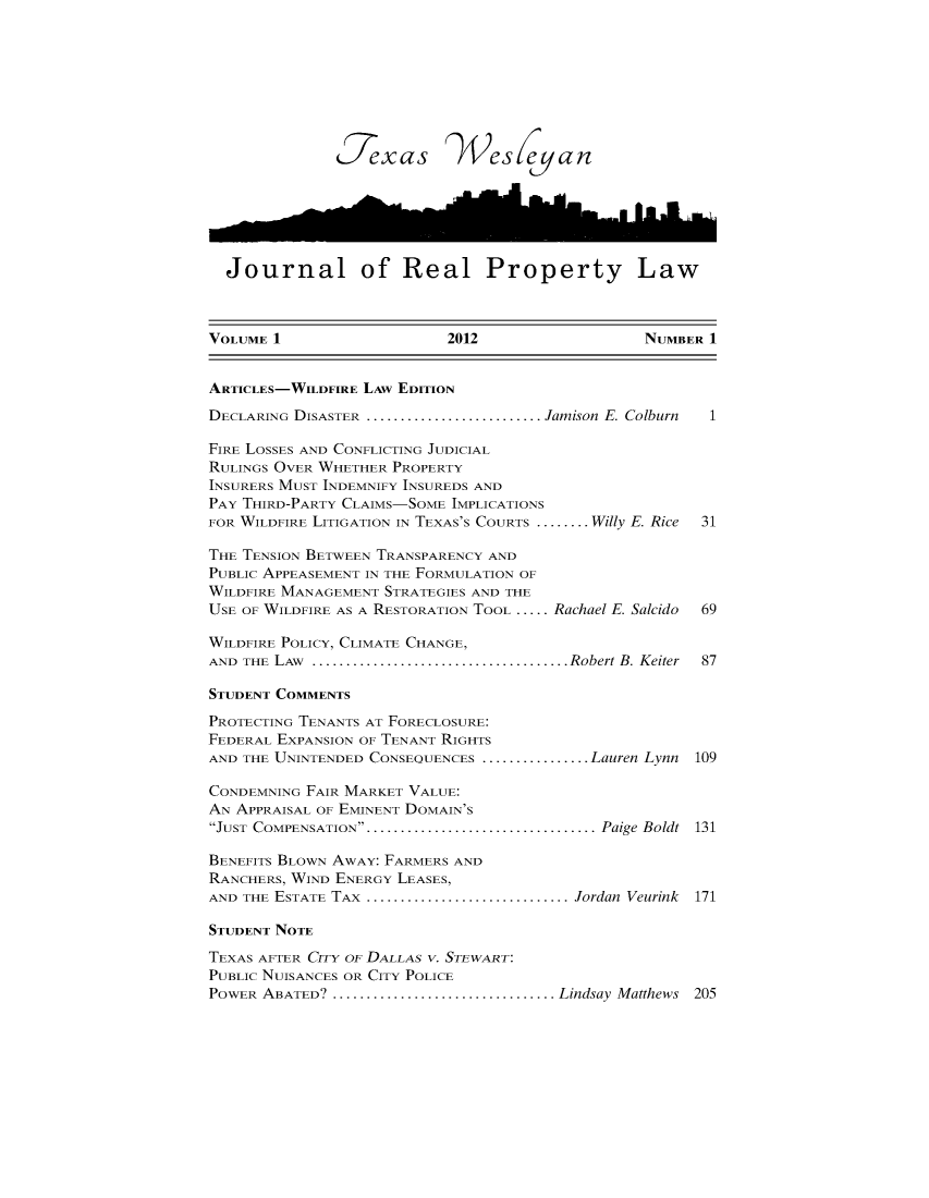 handle is hein.journals/txamrpl1 and id is 1 raw text is: 









              1177xas )4cs cfan






  Journal of Real Property Law



VOLUME 1                   2012                  NUMBER 1


ARTICLES-WILDFIRE LAw EDITION

DECLARING DISASTER ..........................Jamison E. Colburn  1

FIRE LOSSES AND CONFLICTING JUDICIAL
RULINGS OVER WHETHER PROPERTY
INSURERS MUST INDEMNIFY INSUREDS AND
PAY THIRD-PARTY CLAIMS-SOME IMPLICATIONS
FOR WILDFIRE LITIGATION IN TEXAS'S COURTS ........ Willy E. Rice  31

THE TENSION BETWEEN TRANSPARENCY AND
PUBLIC APPEASEMENT IN THE FORMULATION OF
WILDFIRE MANAGEMENT STRATEGIES AND THE
USE OF WILDFIRE AS A RESTORATION TOOL ..... Rachael E. Salcido  69

WILDFIRE POLICY, CLIMATE CHANGE,
AND THE LAW    ......................................Robert B. Keiter  87

STUDENT COMMENTS

PROTECTING TENANTS AT FORECLOSURE:
FEDERAL EXPANSION OF TENANT RIGHTS
AND THE UNINTENDED CONSEQUENCES ................ Lauren Lynn 109

CONDEMNING FAIR MARKET VALUE:
AN APPRAISAL OF EMINENT DOMAIN'S
JUST COMPENSATION....................................  Paige Boldt  131

BENEFITS BLOWN AWAY: FARMERS AND
RANCHERS, WIND ENERGY LEASES,
AND THE ESTATE TAX ..............................Jordan Veurink 171

STUDENT NOTE

TEXAS AFTER CITY OF DALLAs v. STEWART:
PUBLIC NUISANCES OR CITY POLICE
POWER ABATED?  .................................Lindsay Matthews 205


