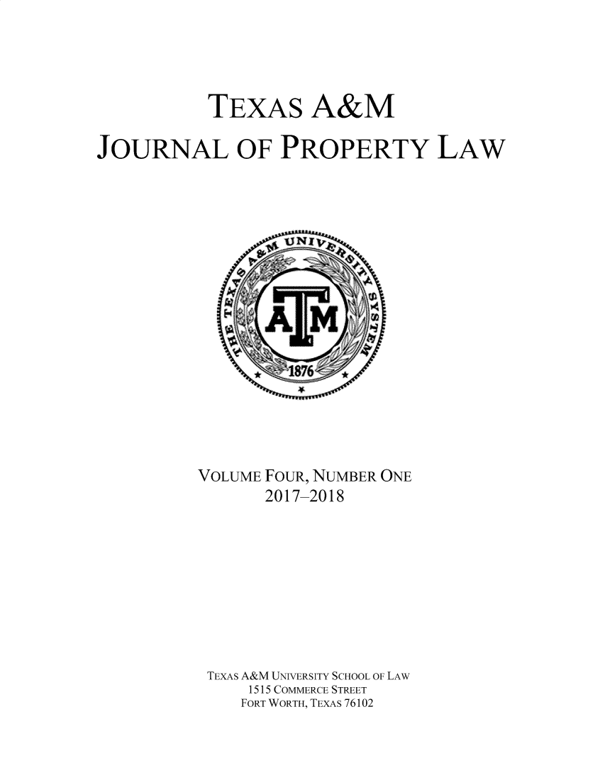 handle is hein.journals/txamrpl4 and id is 1 raw text is: 




           TEXAS A&M

JOURNAL OF PROPERTY LAW


VOLUME FOUR, NUMBER ONE
       2017-2018









 TEXAS A&M UNIVERSITY SCHOOL OF LAW
     1515 COMMERCE STREET
     FORT WORTH, TEXAS 76102


