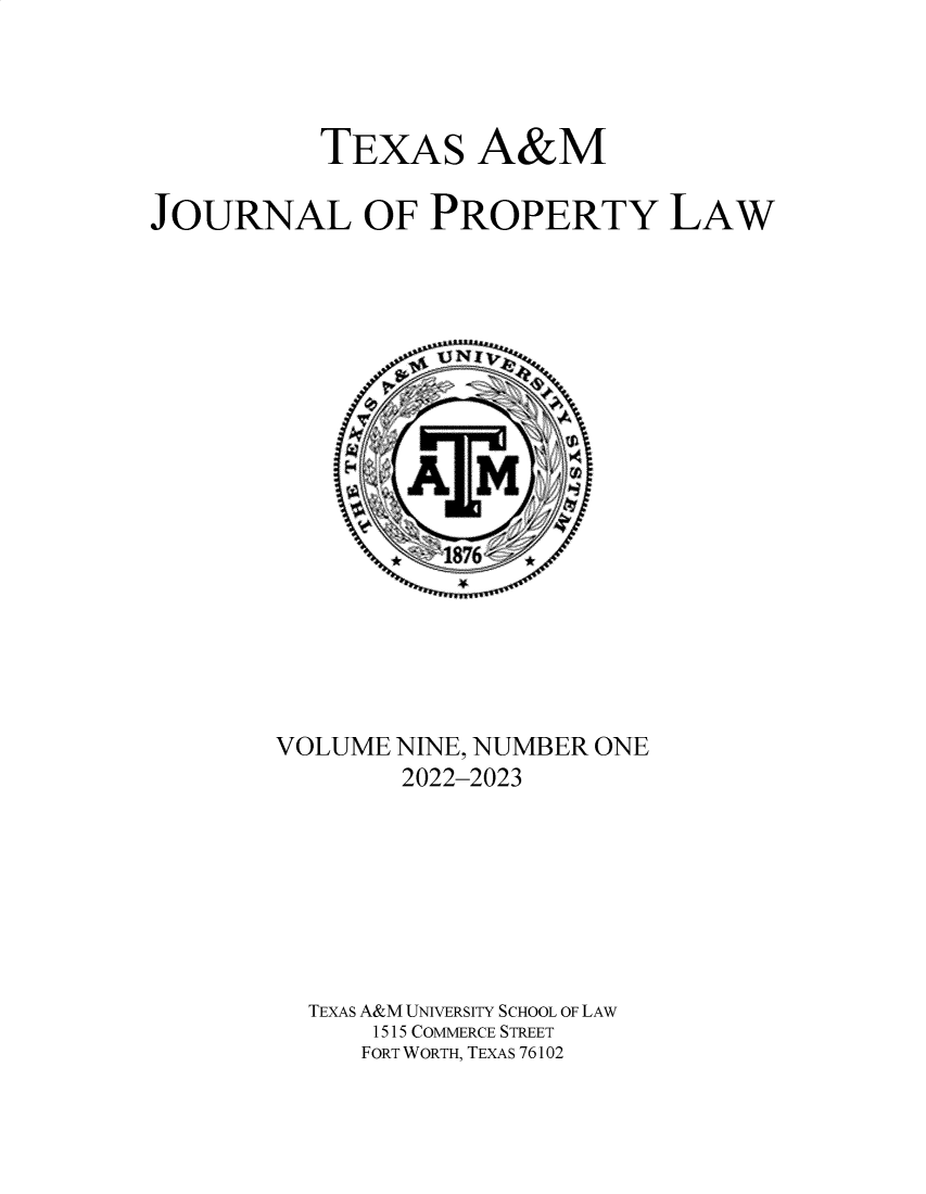 handle is hein.journals/txamrpl9 and id is 1 raw text is: 




           TEXAS A&M

JOURNAL OF PROPERTY LAW


















        VOLUME NINE, NUMBER ONE
                2022-2023







          TEXAS A&M UNIVERSITY SCHOOL OF LAW
              1515 COMMERCE STREET
              FORT WORTH, TEXAS 76102


