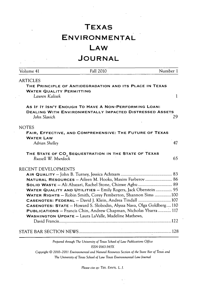 handle is hein.journals/txenvlw41 and id is 1 raw text is: TEXAS
ENVIRONMENTAL
LAW
JOURNAL

Volume 41                           Fall 2010                          Number 1
ARTICLES
THE PRINCIPLE OF ANTIDEGRADATION AND ITS PLACE IN TEXAS
WATER QUALITY PERMITTING
Lauren Kalisek                                                          1
As IF. IT ISN'T ENOUGH To HAVE A NON-PERFORMING LOAN:
DEALING WITH ENVIRONMENTALLY IMPACTED DISTRESSED ASSETS
John Slavich                                                           29
NOTES
FAIR, EFFECTIVE, AND COMPREHENSIVE: THE FUTURE OF TEXAS
WATER LAW
Adrian Shelley                                                         47
THE STATE OF CO2 SEQUESTRATION IN THE STATE OF TEXAS
Russell W  Murdock                                                    65
RECENT DEVELOPMENTS
AIR QUALITY -John B. Turney, Jessica Achtsam ........................................ 83
NATURAL RESOURCES - Aileen M. Hooks, Maxim Farberov ................... 86
SOLID WASTE - Ali Abazari, Rachel Stone, Chinwe Agbu .......................... 89
WATER QUALITY AND UTILITIES - Emily Rogers, Jack Oberstein ........... 95
WATER RIGHTS - Robin Smith, Corey Pemberton, Shannon Sims .............. 100
CASENOTES: FEDERAL - David J. Klein, Andrea Tindall ............................ 107
CASENOTES: STATE - Howard S. Slobodin, Alyssa Nava, Olga Goldberg .... 110
PUBLICATIONS - Francis Chin, Andrew Chapman, Nicholas Ybarra ...... 117
WASHINGTON UPDATE - Laura LaValle, Madeline Mathews,
D avid  Francis ............................................................................................... 122
STATE   BAR  SECTIO  N  N EW S ............................................................................... 128
Prepared through The University of Texas School of Law Publications Office
ISSN 0163-545X
Copyright © 2010-2011 Environmental and Natural Resources Section of the State Bar of Texas and
The University of Texas School of Law Texas Environmental Law Journal

Please cite as: Tcx. ENVTL. L. J.


