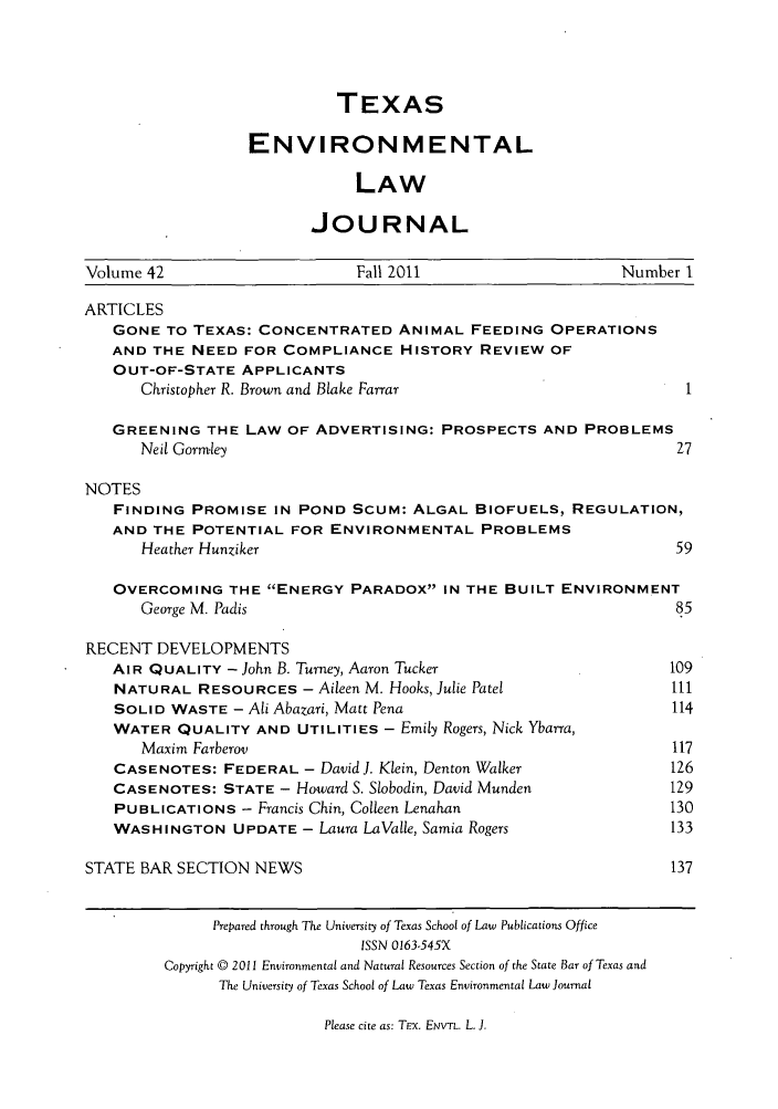 handle is hein.journals/txenvlw42 and id is 1 raw text is: TEXAS
ENVIRONMENTAL
LAW
JOURNAL

Volume 42                      Fall 2011                      Number I
ARTICLES
GONE TO TEXAS: CONCENTRATED ANIMAL FEEDING OPERATIONS
AND THE NEED FOR COMPLIANCE HISTORY REVIEW OF
OUT-OF-STATE APPLICANTS
Christopher R. Brown and Blake Farrar
GREENING THE LAW OF ADVERTISING: PROSPECTS AND PROBLEMS
Neil Gormley                                                 27
NOTES
FINDING PROMISE IN POND SCUM: ALGAL BIOFUELS, REGULATION,
AND THE POTENTIAL FOR ENVIRONMENTAL PROBLEMS
Heather Hunziker                                              59
OVERCOMING THE ENERGY PARADOX IN THE BUILT ENVIRONMENT
George M. Padis                                               85
RECENT DEVELOPMENTS
AIR QUALITY - John B. Turney, Aaron Tucker                      109
NATURAL RESOURCES - Aileen M. Hooks, Julie Patel                111
SOLID WASTE - Ali Abazari, Matt Pena                            114
WATER QUALITY AND UTILITIES - Emily Rogers, Nick Ybarra,
Maxim Farberov                                               117
CASENOTES: FEDERAL - DavidJ. Klein, Denton Walker               126
CASENOTES: STATE - Howard S. Slobodin, David Munden             129
PUBLICATIONS - Francis Chin, Colleen Lenahan                    130
WASHINGTON UPDATE - Laura LaValle, Samia Rogers                 133
STATE BAR SECTION NEWS                                              137
Prepared through The University of Texas School of Law Publications Office
ISSN 0163-545X
Copyright © 2011 Environmental and Natural Resources Section of the State Bar of Texas and
The University of Texas School of Law Texas Environmental Law Journal

Please cite as: TEx. ENVTL. L. J.


