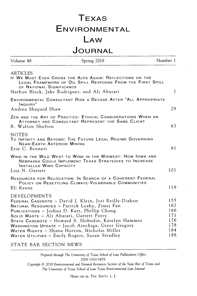handle is hein.journals/txenvlw48 and id is 1 raw text is: 


                           TEXAS

                  ENVIRONMENTAL

                             LAW

                         JOURNAL

Volume 48                   Spring 2018                   Number 1

ARTICLES
IF WE MUST EVER CROSS  THE ALPS AGAIN: REFLECTIONS ON THE
   LEGAL FRAMEWORK  OF OIL SPILL RESPONSE FROM THE FIRST SPILL
   OF NATIONAL SIGNIFICANCE
Nathan  Block, Jake Rodriguez, and Ali Abazari                   1
ENVIRONMENTAL CONSULTANT  RISK A DECADE AFTER ALL APPROPRIATE
   INQUIRY
Andrea Shepard Shaw                                             29
ZEN AND THE ART OF PRACTICE: ETHICAL CONSIDERATIONS WHEN AN
   ATTORNEY  AND CONSULTANT REPRESENT THE SAME  CLIENT
R. Walton Shelton                                               63

NOTES
To INFINITY AND BEYOND: THE FUTURE LEGAL REGIME GOVERNING
   NEAR-EARTH  ASTEROID MINING
Erin C. Bennett                                                 81
WIND IN THE WILD WEST TO WIND IN THE MIDWEST: How IOWA AND
   NEBRASKA  COULD IMPLEMENT TEXAS STRATEGIES TO INCREASE
   INSTALLED WIND CAPACITY
Lisa N. Garrett                                                101
RESOURCES  FOR RELOCATION: IN SEARCH OF A COHERENT FEDERAL
   POLICY ON RESETTLING CLIMATE-VULNERABLE COMMUNITIES
Eli Keene                                                      119

DEVELOPMENTS
FEDERAL CASENOTE  - David J. Klein, Jori Reilly-Diakun      155
NATURAL RESOURCES  - Patrick Leahy, Zimei Fan                  162
PUBLICATIONS - Joshua D. Katz, Phillip Chang                   166
SOLID WASTE - Ali Abazari, Garrett Peery                       171
STATE CASENOTE - Howard  S. Slobodin, Katelyn Hammes        176
WASHINGTON  UPDATE - Jacob Arechiga, Greer Gregory          178
WATER  RIGHTS - Shana Horton, Nicholas Miller                  184
WATER  UTILITIES - Emily Rogers, Susan Stradley                188

STATE   BAR  SECTION   NEWS

            Prepared through The University of Texas School of Law Publications Office
                            ISSN 0163-545X
       Copyright @ 2018 Environmental and Natural Resources Section of the State Bar of Texas and
             The University of Texas School of Law Texas Environmental Law Journal
                        Please cite as: TEX. ENVTL. L. J.



