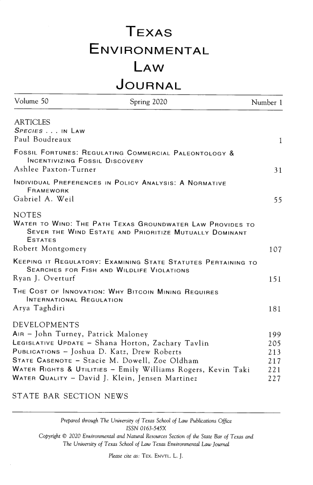 handle is hein.journals/txenvlw50 and id is 1 raw text is: 


                            TEXAS

                   ENVIRONMENTAL

                               LAW

                          JOURNAL

Volume 50                    Spring 2020                    Number 1


ARTICLES
SPECIES . . . IN LAW
Paul Boudreaux                                                     1
FOSSIL FORTUNES: REGULATING  COMMERCIAL PALEONTOLOGY  &
    INCENTIVIZING FOSSIL DISCOVERY
Ashlee  Paxton-Turner                                             31
INDIVIDUAL PREFERENCES IN POLICY ANALYSIS: A NORMATIVE
    FRAMEWORK
Gabriel A. Weil                                                   55

NOTES
WATER  TO WIND: THE PATH TEXAS  GROUNDWATER  LAW PROVIDES  TO
    SEVER THE WIND ESTATE AND  PRIORITIZE MUTUALLY DOMINANT
    ESTATES
Robert Montgomery                                               107
KEEPING IT REGULATORY: EXAMINING STATE STATUTES PERTAINING TO
    SEARCHES FOR FISH AND WILDLIFE VIOLATIONS
Ryan J. Overturf                                                151
THE COST  OF INNOVATION: WHY BITCOIN MINING REQUIRES
    INTERNATIONAL REGULATION
Arya Taghdiri                                                   181

DEVELOPMENTS
AIR - John Turney, Patrick Maloney                              199
LEGISLATIVE UPDATE - Shana Horton, Zachary Tavlin         205
PUBLICATIONS - Joshua D. Katz, Drew Roberts                     213
STATE CASENOTE  - Stacie M. Dowell, Zoe Oldham                  217
WATER  RIGHTS & UTILITIES - Emily Williams Rogers, Kevin Taki   221
WATER  QUALITY - David J. Klein, Jensen Martinez           227

STATE   BAR  SECTION   NEWS


            Prepared through The University of Texas School of Law Publications Office
                            ISSN 0163-545X
       Copyright © 2020 Environmental and Natural Resources Section of the State Bar of Texas and
             The University of Texas School of Law Texas Environmental Law Journal
                        Please cite as: TEX. ENvrL. L. J.


