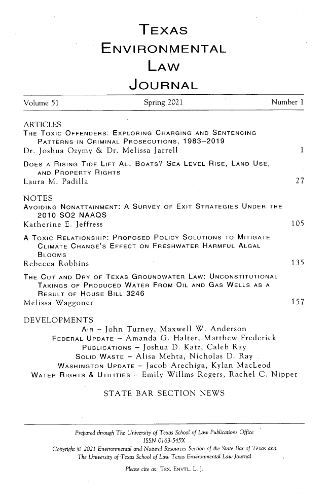 handle is hein.journals/txenvlw51 and id is 1 raw text is: TEXAS
ENVIRONMENTAL
LAW
JOURNAL
Volume 51                 Spring 2021                 Number 1
ARTICLES
THE TOxiC OFFENDERS: EXPLORING CHARGING AND SENTENCING
PATTERNS IN CRIMINAL PROSECUTIONS, 1983-2019
Dr. Joshua Ozymy & Dr. Melissa Jarrell                       1
DOES A RISING TIDE LIFT ALL BOATS? SEA LEVEL RISE, LAND USE,
AND PROPERTY RIGHTS
Laura M. Padilla                                            27
NOTES
AVOIDING NONATTAINMENT: A SURVEY OF EXIT STRATEGIES UNDER THE
2010 S02 NAAQS
Katherine E. Jeffress                                      105
A TOXIC RELATIONSHIP: PROPOSED POLICY SOLUTIONS TO MITIGATE
CLIMATE CHANGE'S EFFECT ON FRESHWATER HARMFUL ALGAL
BLOOMS
Rebecca Robbins                                            135
THE CUT AND DRY OF TEXAS GROUNDWATER LAW: UNCONSTITUTIONAL
TAKINGS OF PRODUCED WATER FROM OIL AND GAS WELLS AS A
RESULT OF HOUSE BILL 3246
Melissa Waggoner                                           157
DEVELOPMENTS
AIR - John Turney, Maxwell W. Anderson
FEDERAL UPDATE - Amanda G. Halter, Matthew Frederick
PUBLICATIONS - Joshua D. Katz, Caleb Ray
SOLID WASTE - Alisa Mehta, Nicholas D. Ray
WASHINGTON UPDATE - Jacob Arechiga, Kylan MacLeod
WATER RIGHTS & UTILITIES - Emily Willims Rogers, Rachel C. Nipper
STATE BAR SECTION NEWS
Prepared through The University of Texas School of Law Publications Office
ISSN 0163-545X
Copyright © 2021 Environmental and Natural Resources Section of the State Bar of Texas and
The University of Texas School of Law Texas Environmental Law Journal
Please cite as: TEX. ENVTL. L. J.


