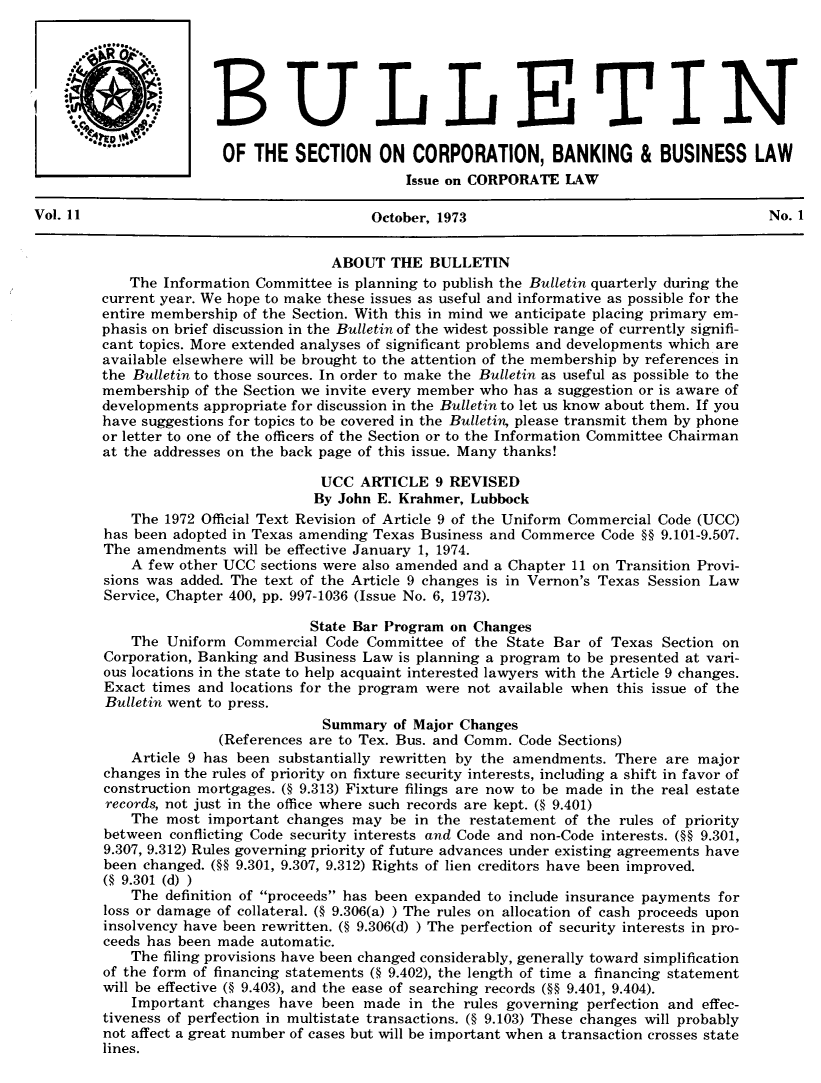 handle is hein.journals/txjbus11 and id is 1 raw text is: 






         BUc4LLEITIN
                        OF THE   SECTION   ON  CORPORATION, BANKING & BUSINESS LAW

                                              Issue on CORPORATE  LAW

Vol. 11                                   October, 1973                                     No. 1


                                     ABOUT   THE BULLETIN
            The Information Committee is planning to publish the Bulletin quarterly during the
        current year. We hope to make these issues as useful and informative as possible for the
        entire membership of the Section. With this in mind we anticipate placing primary em-
        phasis on brief discussion in the Bulletin of the widest possible range of currently signifi-
        cant topics. More extended analyses of significant problems and developments which are
        available elsewhere will be brought to the attention of the membership by references in
        the Bulletin to those sources. In order to make the Bulletin as useful as possible to the
        membership  of the Section we invite every member who has a suggestion or is aware of
        developments appropriate for discussion in the Bulletin to let us know about them. If you
        have suggestions for topics to be covered in the Bulletin, please transmit them by phone
        or letter to one of the officers of the Section or to the Information Committee Chairman
        at the addresses on the back page of this issue. Many thanks!

                                    UCC  ARTICLE  9 REVISED
                                    By John E. Krahmer, Lubbock
            The 1972 Official Text Revision of Article 9 of the Uniform Commercial Code (UCC)
         has been adopted in Texas amending Texas Business and Commerce Code §§ 9.101-9.507.
         The amendments  will be effective January 1, 1974.
            A few other UCC sections were also amended and a Chapter 11 on Transition Provi-
         sions was added. The text of the Article 9 changes is in Vernon's Texas Session Law
         Service, Chapter 400, pp. 997-1036 (Issue No. 6, 1973).

                                   State Bar Program on Changes
            The  Uniform Commercial Code  Committee of the State Bar of Texas  Section on
         Corporation, Banking and Business Law is planning a program to be presented at vari-
         ous locations in the state to help acquaint interested lawyers with the Article 9 changes.
         Exact times and locations for the program were not available when this issue of the
         Bulletin went to press.
                                    Summary  of Major Changes
                       (References are to Tex. Bus. and Comm. Code Sections)
            Article 9 has been substantially rewritten by the amendments. There are major
         changes in the rules of priority on fixture security interests, including a shift in favor of
         construction mortgages. (§ 9.313) Fixture filings are now to be made in the real estate
         records, not just in the office where such records are kept. (§ 9.401)
            The  most important changes may  be in the restatement of the rules of priority
         between conflicting Code security interests and Code and non-Code interests. (§§ 9.301,
         9.307, 9.312) Rules governing priority of future advances under existing agreements have
         been changed. (§§ 9.301, 9.307, 9.312) Rights of lien creditors have been improved.
         (§ 9.301 (d) )
            The definition of proceeds has been expanded to include insurance payments for
         loss or damage of collateral. (§ 9.306(a) ) The rules on allocation of cash proceeds upon
         insolvency have been rewritten. (§ 9.306(d) ) The perfection of security interests in pro-
         ceeds has been made automatic.
            The filing provisions have been changed considerably, generally toward simplification
         of the form of financing statements (§ 9.402), the length of time a financing statement
         will be effective (§ 9.403), and the ease of searching records (§§ 9.401, 9.404).
            Important changes  have been made  in the rules governing perfection and effec-
         tiveness of perfection in multistate transactions. (§ 9.103) These changes will probably
         not affect a great number of cases but will be important when a transaction crosses state
         lines.


