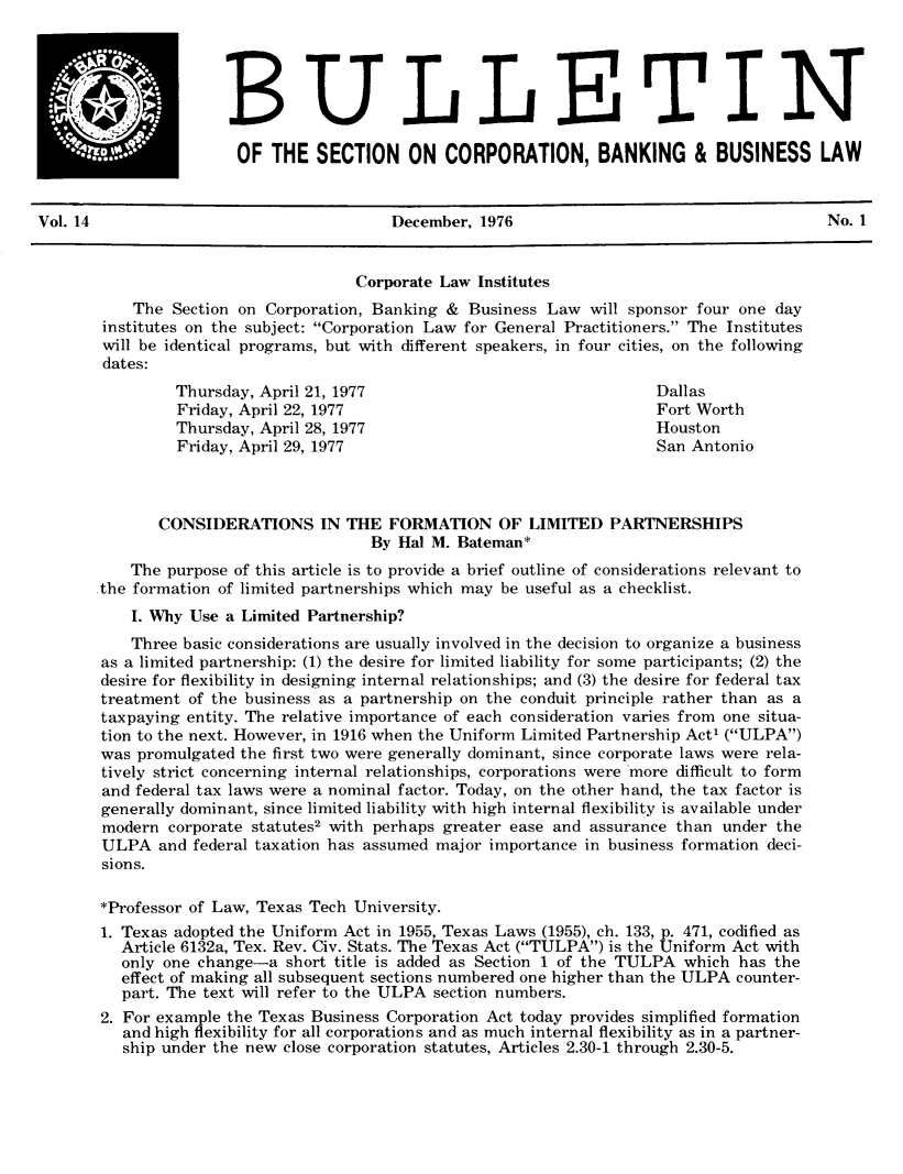 handle is hein.journals/txjbus14 and id is 1 raw text is: 





BULLETIN

OF   THE  SECTION ON CORPORATION, BANKING & BUSINESS LAW


Vol. 14                                 December, 1976                                    No. 1


                                    Corporate Law Institutes
           The Section on Corporation, Banking & Business Law  will sponsor four one day
       institutes on the subject: Corporation Law for General Practitioners. The Institutes
       will be identical programs, but with different speakers, in four cities, on the following
       dates:
                Thursday, April 21, 1977                              Dallas
                Friday, April 22, 1977                                Fort Worth
                Thursday, April 28, 1977                              Houston
                Friday, April 29, 1977                                San Antonio



              CONSIDERATIONS IN THE FORMATION OF LIMITED PARTNERSHIPS
                                      By Hal M. Bateman*
           The purpose of this article is to provide a brief outline of considerations relevant to
       the formation of limited partnerships which may be useful as a checklist.
           I. Why Use a Limited Partnership?
           Three basic considerations are usually involved in the decision to organize a business
       as a limited partnership: (1) the desire for limited liability for some participants; (2) the
       desire for flexibility in designing internal relationships; and (3) the desire for federal tax
       treatment of the business as a partnership on the conduit principle rather than as a
       taxpaying entity. The relative importance of each consideration varies from one situa-
       tion to the next. However, in 1916 when the Uniform Limited Partnership Act' (ULPA)
       was promulgated the first two were generally dominant, since corporate laws were rela-
       tively strict concerning internal relationships, corporations were more difficult to form
       and federal tax laws were a nominal factor. Today, on the other hand, the tax factor is
       generally dominant, since limited liability with high internal flexibility is available under
       modern  corporate statuteS2 with perhaps greater ease and assurance than under the
       ULPA   and federal taxation has assumed major importance in business formation deci-
       sions.

       *Professor of Law, Texas Tech University.
       1. Texas adopted the Uniform Act in 1955, Texas Laws (1955), ch. 133, p. 471, codified as
         Article 6132a, Tex. Rev. Civ. Stats. The Texas Act (TULPA) is the Uniform Act with
         only one change-a  short title is added as Section 1 of the TULPA which has the
         effect of making all subsequent sections numbered one higher than the ULPA counter-
         part. The text will refer to the ULPA section numbers.
       2. For example the Texas Business Corporation Act today provides simplified formation
          and high flexibility for all corporations and as much internal flexibility as in a partner-
          ship under the new close corporation statutes, Articles 2.30-1 through 2.30-5.


