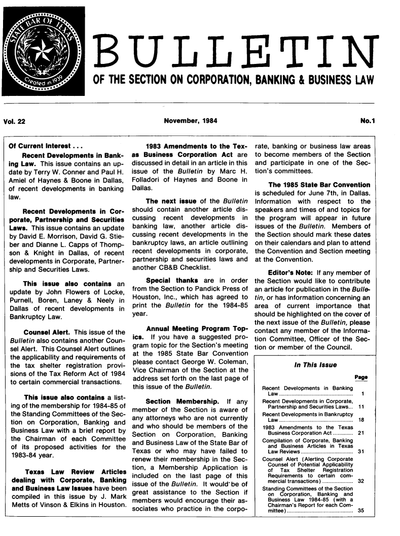 handle is hein.journals/txjbus22 and id is 1 raw text is: 








                           OF   THE   SECTION ON CORPORATION, BANKING & BUSINESS LAW




Vol. 22                                         November,   1984                                           No.1


Of Current Interest ...
    Recent  Developments  in Bank-
ing Law. This issue contains an up-
date by Terry W. Conner and Paul H.
Amiel of Haynes  & Boone  in Dallas,
of recent developments  in banking
law.

    Recent  Developments   in Cor-
porate, Partnership and  Securities
Laws.  This issue contains an update
by David E. Morrison, David G. Stie-
ber and Dianne  L. Capps of Thomp-
son  &  Knight in Dallas, of recent
developments  in Corporate, Partner-
ship and Securities Laws.

    This  issue  also contains   an
update  by John  Flowers  of Locke,
Purnell, Boren,  Laney  &  Neely in
Dallas of  recent developments   in
Bankruptcy  Law.

     Counsel Alert. This issue of the
Bulletin also contains another Coun-
sel Alert. This Counsel Alert outlines
the applicability and requirements of
the  tax shelter registration provi-
sions of the Tax Reform Act of 1984
to certain commercial transactions.

     This issue also contains a list-
 ing of the membership for 1984-85 of
 the Standing Committees of the Sec-
 tion on Corporation,  Banking  and
 Business Law with a brief report by
 the Chairman   of each  Committee
 of its proposed  activities for the
 1983-84 year.

     Texas   Law   Review   Articles
 dealing  with Corporate,  Banking
 and Business Law  Issues have been
 compiled  in this issue by J. Mark
 Metts of Vinson & Elkins in Houston.


    1983  Amendments to   the Tex-
as  Business  Corporation  Act  are
discussed in detail in an article in this
issue of the  Bulletin by  Marc  H.
Folladori of Haynes  and  Boone  in
Dallas.
    The  next issue  of the Bulletin
should  contain another article dis-
cussing   recent  developments   in
banking  law,  another  article dis-
cussing recent developments  in the
bankruptcy  laws, an article outlining
recent  developments  in corporate,
partnership and securities laws and
another CB&B   Checklist.
    Special  thanks   are in  order
from the Section to Pandick Press of
Houston,  Inc., which has agreed to
print the Bulletin for the 1984-85
year.

    Annual  Meeting  Program  Top-
ics.  If you have a suggested  pro-
gram  topic for the Section's meeting
at the  1985 State  Bar Convention
please contact George  W. Coleman,
Vice Chairman  of the Section at the
address  set forth on the last page of
this issue of the Bulletin.

    Section  Membership. If any
member   of the Section is aware of
any attorneys who  are not currently
and  who should be  members  of the
Section  on  Corporation,  Banking
and Business Law  of the State Bar of
Texas  or who   may  have failed to
renew  their membership in the Sec-
tion, a Membership   Application is
included on  the  last page of this
issue of the Bulletin. It wouldbe of
great assistance  to the Section  if
members   would encourage  their as-
sociates who  practice in the corpo-


rate, banking or business law areas
to become  members   of the Section
and  participate in one of the Sec-
tion's committees.

    The  1985 State Bar Convention
is scheduled for June 7th, in Dallas.
Information  with  respect  to  the
speakers and times of and topics for
the  program  will appear in future
issues of the Bulletin. Members  of
the Section should mark these dates
on their calendars and plan to attend
the Convention and Section meeting
at the Convention.
    Editor's Note: If any member of
the Section would like to contribute
an article for publication in the Bulle-
tin, or has information concerning an
area  of  current  importance  that
should be highlighted on the cover of
the next issue of the Bulletin, please
contact any member  of the Informa-
tion Committee, Officer of the Sec-
tion or member of the Council.

            In This Issue
                              Page
  Recent Developments in Banking
    Law ................................................  1
  Recent Developments in Corporate,
    Partnership and Securities Laws... 11
  Recent Developments in Bankruptcy
    Law ..............................................  18
    1983 Amendments to the Texas
    Business Corporation Act ........... 21
  Compilation of Corporate, Banking
    and Business Articles in Texas
    Law Reviews................................  31
  Counsel Alert (Alerting Corporate
    Counsel of Potential Applicability
    of  Tax  Shelter Registration
    Requirements to certain com-
    mercial transactions) .................  32
  Standing Committees of the Section
    on  Corporation, Banking and
    Business Law 1984-85 (with a
    Chairman's Report for each Com-
    m ittee) .........................................  35


