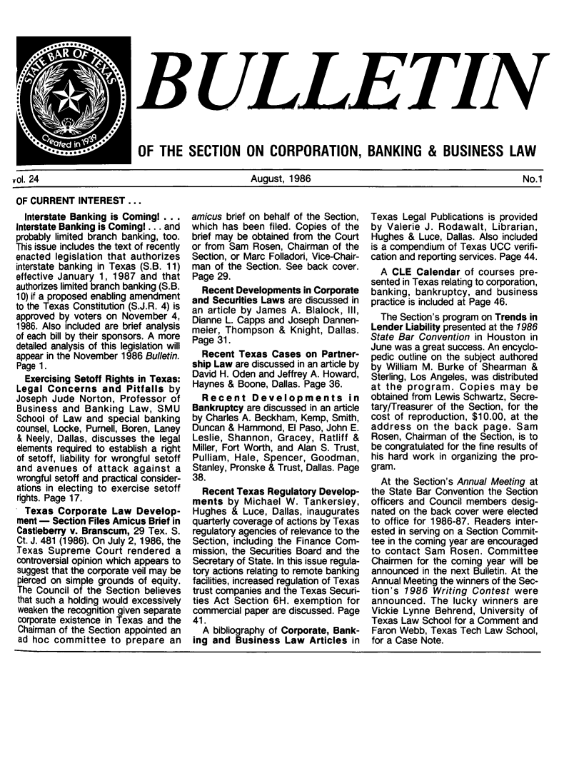 handle is hein.journals/txjbus24 and id is 1 raw text is: 







$B ULLETIN


*. .HE                    S .*
  **--'---- OF THE SECTION ON CORPORATION, BANKING & BUSINESS LAW


vol. 24


August, 1986


No.1


OF CURRENT   INTEREST  ...


  Interstate Banking is Comingl ...
Interstate Banking is Coming! ... and
probably limited branch banking, too.
This issue includes the text of recently
enacted legislation that authorizes
interstate banking in Texas (S.B. 11)
effective January 1, 1987 and that
authorizes limited branch banking (S.B.
10) if a proposed enabling amendment
to the Texas Constitution (S.J.R. 4) is
approved by voters on November  4,
1986. Also included are brief analysis
of each bill by their sponsors. A more
detailed analysis of this legislation will
appear in the November 1986 Bulletin.
Page 1.
  Exercising Setoff Rights in Texas:
Legal Concerns   and  Pitfalls by
Joseph Jude  Norton, Professor of
Business and  Banking  Law,  SMU
School of Law and  special banking
counsel, Locke, Purnell, Boren, Laney
& Neely, Dallas, discusses the legal
elements required to establish a right
of setoff, liability for wrongful setoff
and avenues  of  attack against a
wrongful setoff and practical consider-
ations in electing to exercise setoff
rights. Page 17.
  Texas Corporate  Law  Develop-
ment - Section Files Amicus Brief in
Castleberry v. Branscum, 29 Tex. S.
Ct. J. 481 (1986). On July 2, 1986, the
Texas  Supreme  Court  rendered a
controversial opinion which appears to
suggest that the corporate veil may be
pierced on simple grounds of equity.
The Council of the Section believes
that such a holding would excessively
weaken the recognition given separate
corporate existence in Texas and the
Chairman of the Section appointed an
ad hoc  committee  to prepare  an


amicus brief on behalf of the Section,
which has been  filed. Copies of the
brief may be obtained from the Court
or from Sam Rosen, Chairman  of the
Section, or Marc Folladori, Vice-Chair-
man  of the Section. See back cover.
Page 29.
  Recent Developments  in Corporate
and Securities Laws are discussed in
an article by James A. Blalock, III,
Dianne L. Capps and Joseph Dannen-
meier, Thompson   & Knight, Dallas.
Page 31.
  Recent  Texas Cases  on Partner-
ship Law are discussed in an article by
David H. Oden and Jeffrey A. Howard,
Haynes & Boone, Dallas. Page 36.
  Recent Developments in
Bankruptcy are discussed in an article
by Charles A. Beckham, Kemp, Smith,
Duncan & Hammond,   El Paso, John E.
Leslie, Shannon, Gracey,  Ratliff &
Miller, Fort Worth, and Alan S. Trust,
Pulliam, Hale, Spencer, Goodman,
Stanley, Pronske & Trust, Dallas. Page
38.
  Recent Texas Regulatory Develop-
ments  by  Michael W.  Tankersley,
Hughes  & Luce, Dallas, inaugurates
quarterly coverage of actions by Texas
regulatory agencies of relevance to the
Section, including the Finance Com-
mission, the Securities Board and the
Secretary of State. In this issue regula-
tory actions relating to remote banking
facilities, increased regulation of Texas
trust companies and the Texas Securi-
ties Act Section 6H. exemption for
commercial paper are discussed. Page
41.
  A bibliography of Corporate, Bank-
ing and  Business  Law  Articles in


Texas  Legal Publications is provided
by Valerie J. Rodawalt,  Librarian,
Hughes  & Luce, Dallas. Also included
is a compendium of Texas UCC verifi-
cation and reporting services. Page 44.
  A CLE  Calendar  of courses pre-
sented in Texas relating to corporation,
banking, bankruptcy, and  business
practice is included at Page 46.
  The Section's program on Trends in
Lender Liability presented at the 1986
State Bar Convention in Houston in
June was a great success. An encyclo-
pedic outline on the subject authored
by William M. Burke of Shearman  &
Sterling, Los Angeles, was distributed
at the program.   Copies  may   be
obtained from Lewis Schwartz, Secre-
tary/Treasurer of the Section, for the
cost of reproduction, $10.00, at the
address  on  the back  page.  Sam
Rosen, Chairman of the Section, is to
be congratulated for the fine results of
his hard work in organizing the pro-
gram.
  At the Section's Annual Meeting at
the State Bar Convention the Section
officers and Council members desig-
nated on the back cover were elected
to office for 1986-87. Readers inter-
ested in serving on a Section Commit-
tee in the coming year are encouraged
to contact Sam  Rosen.  Committee
Chairmen for the coming year will be
announced in the next Bulletin. At the
Annual Meeting the winners of the Sec-
tion's 1986  Writing Contest were
announced.  The  lucky winners are
Vickie Lynne Behrend, University of
Texas Law School for a Comment and
Faron Webb, Texas Tech Law School,
for a Case Note.


