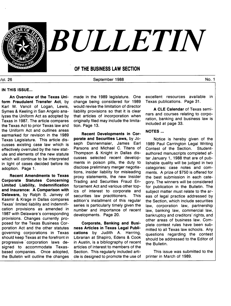 handle is hein.journals/txjbus26 and id is 1 raw text is: 








BULLETIN



             OF THE  BUSINESS   LAW  SECTION


/ol. 26                                       September  1988                                        No. 1


IN THIS ISSUE...
    An Overview  of the Texas Uni-
form  Fraudulent Transfer Act, by
Karl W.  Vancil of  Logan,  Lewis,
Symes  & Keeling in San Angelo ana-
lyzes the Uniform Act as adopted by
Texas in 1987. The article compares
the Texas Act to prior Texas law and
the Uniform Act and outlines areas
earmarked  for revision in the 1989
Texas  Legislature. This article dis-
cusses  existing case law which is
effectively overruled by the new stat-
ute and elements of the new statute
which will continue to be interpreted
in light of cases decided before its
adoption. Page 1.
    Recent  Amendments   to Texas
Corporate   Statutes  Concerning
Limited  Liability, Indemnification
and Insurance: A Comparison  with
Delaware,  by Ralph  S. Janvey  of
Kasmir & Krage  in Dallas compares
Texas' limited liability and indemnifi-
cation provisions as  amended   in
1987 with Delaware's corresponding
provisions. Changes currently pro-
posed  for the Texas Business Cor-
poration Act and the other statutes
governing  corporations in  Texas
should keep Texas at the forefront in
progressive corporation  laws de-
signed  to  accommodate Texas-
based  companies.  Once  adopted,
the Bulletin will outline the changes


made  in the 1989 legislature. One
change  being considered for 1989
would revise the limitation of director
liability provisions so that it is clear
that articles of incorporation when
originally filed may include the limita-
tion. Page 13.
    Recent  Developments  in Cor-
porate and Securities Laws, by Jo-
seph   Dannenmaier,   James   Earl
Parsons  and Michael  C. Titens of
Thompson   & Knight in Dallas dis-
cusses  selected  recent develop-
ments  in poison pills, the duty to
disclose preliminary merger negotia-
tions, insider liability for misleading
proxy statements, the new  Insider
Trading and  Securities Fraud En-
forcement Act and various other top-
ics of  interest to corporate and
securities law practitioners. This
edition's installment of this regular
series is particularly timely given the
number  and  importance  of recent
developments.  Page 20.
    Corporate, Banking  and Busi-
ness Articles in Texas Legal Publi-
cations  by   Judith  A.  Herring,
Librarian at Shapiro, Edens & Cook
in Austin, is a bibliography of recent
articles of interest to members of the
Section. This regularly included arti-
cle is designed to promote the use of


excellent resources   available in
Texas publications. Page 31.
    A CLE  Calendar of Texas semi-
nars and courses relating to corpo-
ration, banking and business law is
included at page 33.
NOTES  ...
    Notice is hereby given of the
1989  Paul Carrington Legal Writing
Contest of the  Section.  Student-
authored manuscripts completed af-
ter January 1, 1988 that are of pub-
lishable quality will be judged in two
categories: case notes  and  com-
ments. A prize of $750 is offered for
the best submission  in each cate-
gory. The winners will be considered
for publication in the Bulletin. The
subject matter must relate to the ar-
eas of legal practice addressed by
the Section, which include securities
law, corporation  law, partnership
law, banking law, commercial  law,
bankruptcy and creditors' rights, and
other areas of business law. Com-
plete contest rules have been sub-
mitted to all Texas law schools. Any
questions  regarding  the  contest
should be addressed to the Editor of
the Bulletin.
    This issue was submitted to the
printer in March of 1989.


