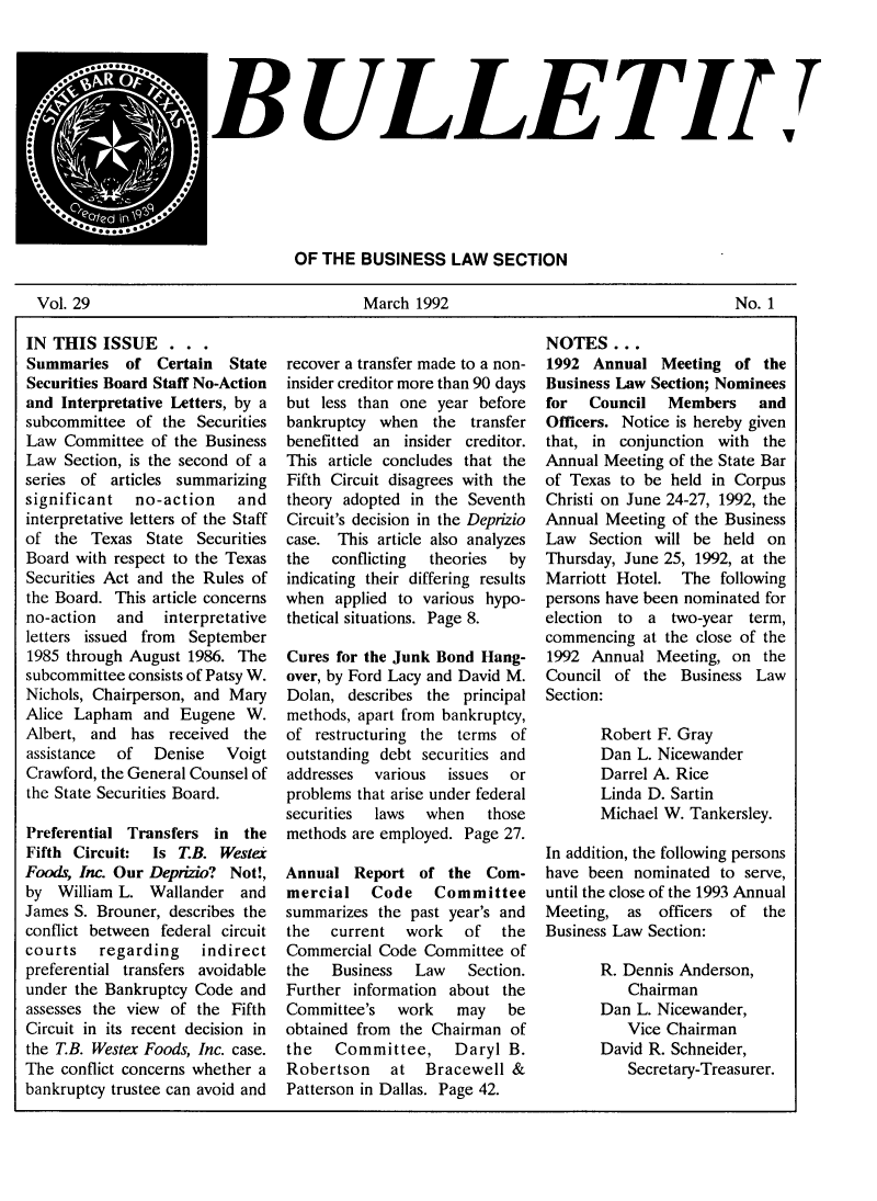 handle is hein.journals/txjbus29 and id is 1 raw text is: 





                     BULLETI..






                                OF THE  BUSINESS   LAW  SECTION

Vol. 29                                 March  1992                                   No. 1


IN THIS   ISSUE   . . .
Summaries   of  Certain  State
Securities Board Staff No-Action
and Interpretative Letters, by a
subcommittee  of the Securities
Law  Committee  of the Business
Law  Section, is the second of a
series of  articles summarizing
significant   no-action   and
interpretative letters of the Staff
of  the Texas  State Securities
Board with respect to the Texas
Securities Act and the Rules of
the Board. This article concerns
no-action  and   interpretative
letters issued from September
1985 through August 1986. The
subcommittee consists of Patsy W.
Nichols, Chairperson, and Mary
Alice Lapham   and Eugene  W.
Albert, and  has  received the
assistance of   Denise   Voigt
Crawford, the General Counsel of
the State Securities Board.

Preferential Transfers in  the
Fifth Circuit:  Is TB.  Wester
Foods, Inc. Our Deprizio? Not!,
by  William L. Wallander   and
James S. Brouner, describes the
conflict between federal circuit
courts   regarding    indirect
preferential transfers avoidable
under the Bankruptcy Code  and
assesses the view of the Fifth
Circuit in its recent decision in
the T.B. Westex Foods, Inc. case.
The conflict concerns whether a
bankruptcy trustee can avoid and


recover a transfer made to a non-
insider creditor more than 90 days
but less than one  year before
bankruptcy  when  the  transfer
benefitted an  insider creditor.
This article concludes that the
Fifth Circuit disagrees with the
theory adopted in the Seventh
Circuit's decision in the Deprizio
case. This article also analyzes
the   conflicting theories  by
indicating their differing results
when  applied to various hypo-
thetical situations. Page 8.

Cures for the Junk Bond Hang-
over, by Ford Lacy and David M.
Dolan,  describes the principal
methods, apart from bankruptcy,
of  restructuring the terms of
outstanding debt securities and
addresses  various  issues  or
problems that arise under federal
securities laws  when    those
methods are employed. Page 27.

Annual  Report  of  the  Com-
mercial Code Committee
summarizes the past year's and
the   current  work   of   the
Commercial Code  Committee  of
the   Business  Law   Section.
Further information about  the
Committee's   work   may   be
obtained from the Chairman  of
the   Committee,     Daryl B.
Robertson at Bracewell &
Patterson in Dallas. Page 42.


NOTES   ...
1992  Annual  Meeting  of  the
Business Law Section; Nominees
for  Council   Members and
Officers. Notice is hereby given
that, in conjunction with  the
Annual Meeting of the State Bar
of Texas to be held in Corpus
Christi on June 24-27, 1992, the
Annual Meeting  of the Business
Law  Section will be  held on
Thursday, June 25, 1992, at the
Marriott Hotel.  The  following
persons have been nominated for
election to  a  two-year term,
commencing  at the close of the
1992  Annual  Meeting, on  the
Council  of the  Business Law
Section:

       Robert F. Gray
       Dan L. Nicewander
       Darrel A. Rice
       Linda D. Sartin
       Michael W. Tankersley.

In addition, the following persons
have been  nominated  to serve,
until the close of the 1993 Annual
Meeting,  as  officers of  the
Business Law Section:

       R. Dennis Anderson,
          Chairman
       Dan L. Nicewander,
          Vice Chairman
       David R. Schneider,
          Secretary-Treasurer.


