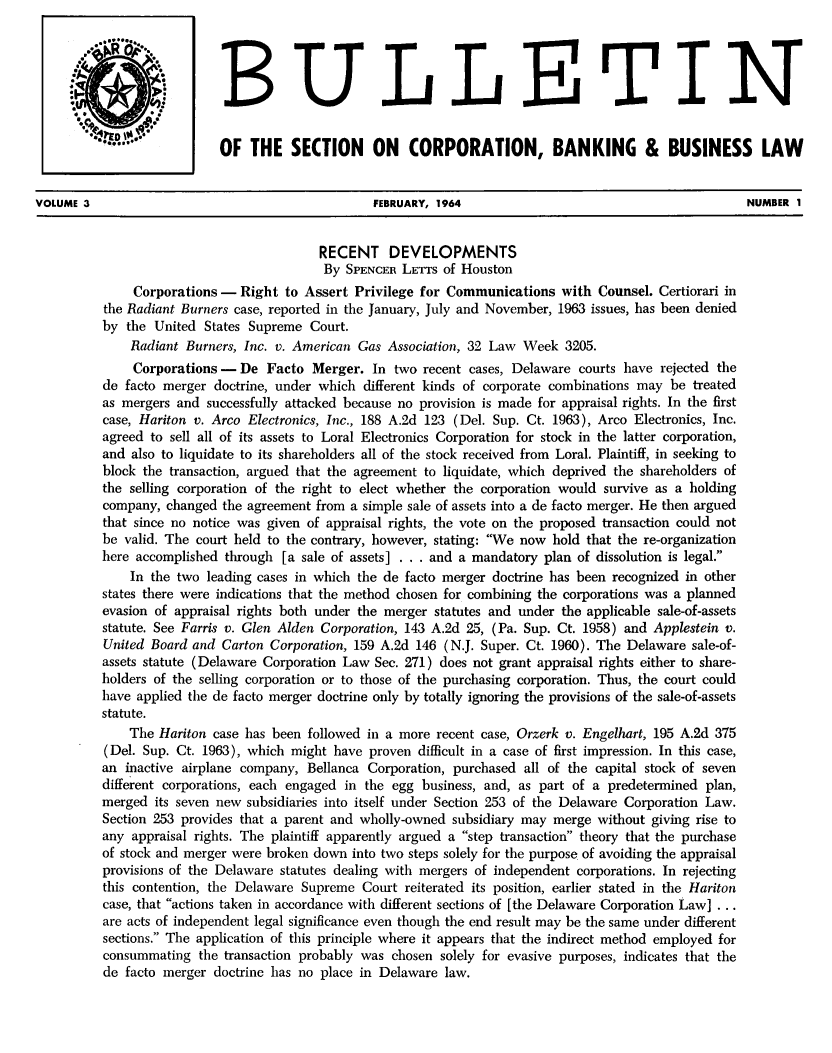 handle is hein.journals/txjbus3 and id is 1 raw text is: 




                                     BULLE TIN


                           OF   THE   SECTION ON CORPORATION, BANKING & BUSINESS LAW


VOLUME 3                                          FEBRUARY, 1964                                         NUMBER  1


                                          RECENT DEVELOPMENTS
                                          By  SPENCER LErrs of Houston
               Corporations - Right  to Assert Privilege for Communications   with Counsel. Certiorari in
          the Radiant Burners case, reported in the January, July and November, 1963 issues, has been denied
          by the  United States Supreme  Court.
              Radiant Burners, Inc. v. American Gas Association, 32 Law Week  3205.
              Corporations -  De  Facto  Merger.  In two recent cases, Delaware courts have  rejected the
          de facto merger doctrine, under which  different kinds of corporate combinations may be treated
          as mergers and successfully attacked because no provision is made for appraisal rights. In the first
          case, Hariton v. Arco Electronics, Inc., 188 A.2d 123 (Del. Sup. Ct. 1963), Arco Electronics, Inc.
          agreed to sell all of its assets to Loral Electronics Corporation for stock in the latter corporation,
          and also to liquidate to its shareholders all of the stock received from Loral. Plaintiff, in seeking to
          block the transaction, argued that the agreement to liquidate, which deprived the shareholders of
          the selling corporation of the right to elect whether the corporation would survive as a holding
          company, changed  the agreement from a simple sale of assets into a de facto merger. He then argued
          that since no notice was given of appraisal rights, the vote on the proposed transaction could not
          be valid. The court held to the contrary, however, stating: We now hold that the re-organization
          here accomplished through  [a sale of assets] . . . and a mandatory plan of dissolution is legal.
              In the two leading cases in which the de facto merger doctrine has been recognized in other
          states there were indications that the method chosen for combining the corporations was a planned
          evasion of appraisal rights both under the merger statutes and under the applicable sale-of-assets
          statute. See Farris v. Glen Alden Corporation, 143 A.2d 25, (Pa. Sup. Ct. 1958) and Applestein v.
          United Board and  Carton Corporation, 159 A.2d 146 (N.J. Super. Ct. 1960). The Delaware sale-of-
          assets statute (Delaware Corporation Law Sec. 271) does not grant appraisal rights either to share-
          holders of the selling corporation or to those of the purchasing corporation. Thus, the court could
          have applied the de facto merger doctrine only by totally ignoring the provisions of the sale-of-assets
          statute.
              The Hariton case has been followed in a more recent case, Orzerk v. Engelhart, 195 A.2d 375
          (Del. Sup. Ct. 1963), which might have proven  difficult in a case of first impression. In this case,
          an inactive airplane company, Bellanca Corporation, purchased all of the capital stock of seven
          different corporations, each engaged in the egg business, and, as part of a predetermined plan,
          merged  its seven new subsidiaries into itself under Section 253 of the Delaware Corporation Law.
          Section 253 provides that a parent and wholly-owned subsidiary may merge without giving rise to
          any appraisal rights. The plaintiff apparently argued a step transaction theory that the purchase
          of stock and merger were broken down into two steps solely for the purpose of avoiding the appraisal
          provisions of the Delaware statutes dealing with mergers of independent corporations. In rejecting
          this contention, the Delaware Supreme Court  reiterated its position, earlier stated in the Hariton
          case, that actions taken in accordance with different sections of [the Delaware Corporation Law] . . .
          are acts of independent legal significance even though the end result may be the same under different
          sections. The application of this principle where it appears that the indirect method employed for
          consummating  the transaction probably was chosen solely for evasive purposes, indicates that the
          de facto merger doctrine has no place in Delaware  law.


