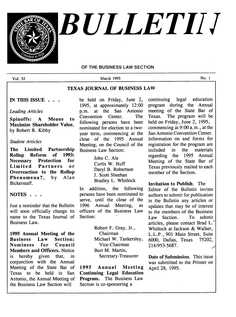 handle is hein.journals/txjbus32 and id is 1 raw text is: 





    *.     *  .
                   BULLE TILII



      **.....
                             OF  THE BUSINESS  LAW  SECTION

Vol. 32                              March 1995                                 No. 1

                       TEXAS   JOURNAL OF BUSINESS LAW


IN THIS  ISSUE  .  . .

Leading Articles
Spinoffs:   A   Means to
Maximize  Shareholder Value,
by Robert R. Kibby

Student Articles
The   Limited   Partnership
Rollup   Reform   of   1993:
Necessary   Protection   for
Limited     Partners     or
Overreaction  to the  Rollup
Phenomena?, by Alan
Bickerstaff.

NOTES . . .

Just a reminder that the Bulletin
will soon officially change its
name  to the Texas Journal of
Business Law.

1995 Annual  Meeting  of the
Business    Law    Section;
Nominees for Council
Members  and Officers. Notice
is  hereby  given   that, in
conjunction with the Annual
Meeting  of the State Bar of
Texas  to  be  held  in San
Antonio, the Annual Meeting of
the Business Law Section will


be  held on Friday, June 2,
1995, at approximately 12:00
p.m.  at  the  San  Antonio
Convention  Center.     The
following persons have been
nominated for election to a two-
year term, commencing at the
close of  the  1995  Annual
Meeting, on the Council of the
Business Law Section:
      John C. Ale
      Curtis W. Huff
      Daryl B. Robertson
      J. Scott Sheehan
      Bradley L. Whitlock
In  addition, the  following
persons have been nominated to
serve, until the close of the
1996   Annual  Meeting,  as
officers of the Business Law
Section:

      Robert F. Gray, Jr.,
        Chairman
      Michael W. Tankersley,
        Vice-Chairman
      Burt M. Martin,
        Secretary-Treasurer

1995 Annual Meeting
Continuing  Legal Education
Program.   The Business Law
Section is co-sponsoring a


continuing  legal  education
program  during  the Annual
meeting of  the State Bar of
Texas.  The  program will be
held on Friday, June 2, 1995,
commencing at 9:00 a.m., at the
San Antonio Convention Center.
Information on and forms for
registration for the program are
included  in  the   materials
regarding the  1995  Annual
Meeting of  the State Bar of
Texas previously mailed to each
member  of the Section.

Invitation to Publish. The
Editor of the Bulletin invites
authors to submit for publication
in the Bulletin any articles or
updates that may be of interest
to the members of the Business
Law   Section.   To   submit
articles, please contact Brad L.
Whitlock at Jackson & Walker,
L.L.P., 901 Main Street, Suite
6000, Dallas, Texas   75202,
214/953-5687.

Date of Submission. This issue
was submitted to the Printer on
April 28, 1995.


