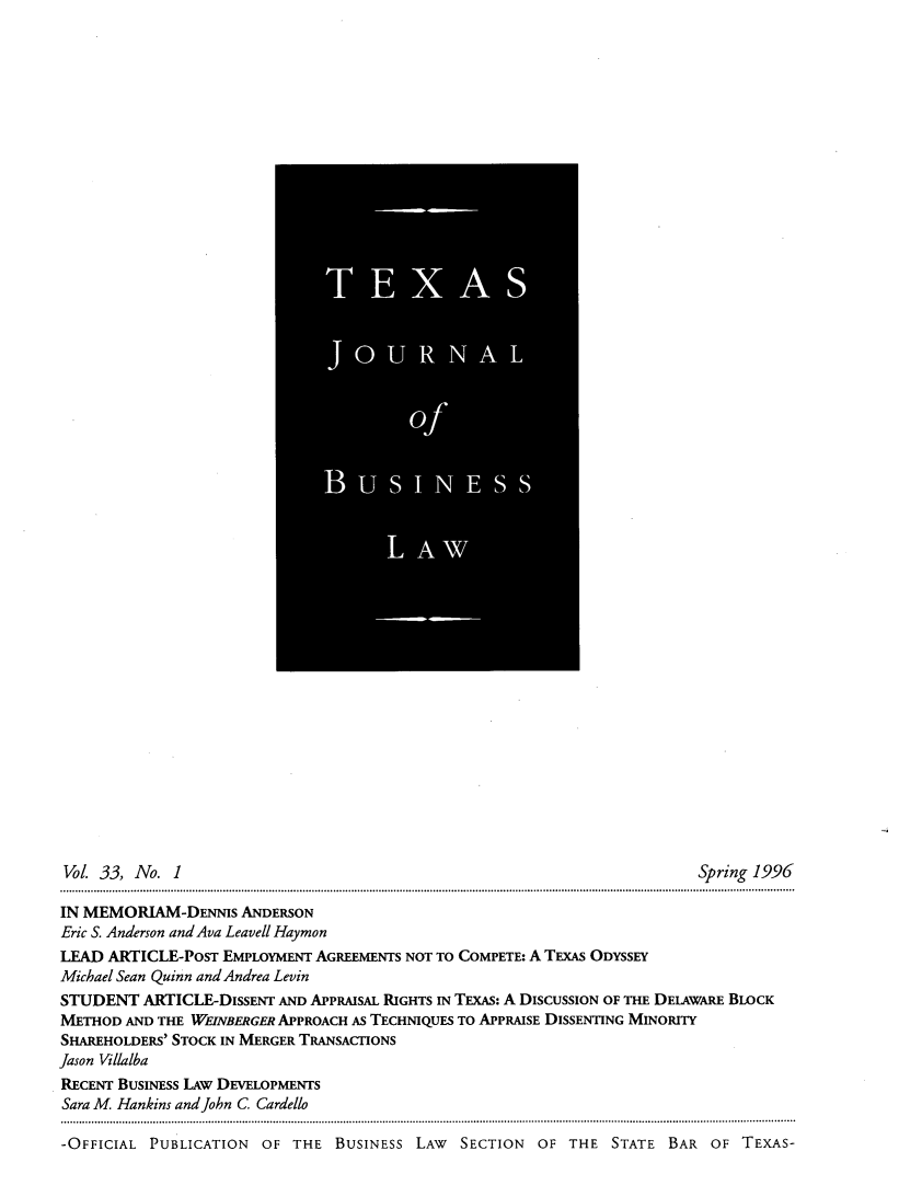 handle is hein.journals/txjbus33 and id is 1 raw text is: 
















































Vol. 33, No.  1                                                            Spring 1996

IN MEMORLAM-DENNIS   ANDERSON
Eric S. Anderson and Ava Leavell Haymon
LEAD  ARTICLE-PosT EMPLOYMENT AGREEMENTS NOT TO COMPETE: A TExAs ODYSSEY
Michael Sean Quinn and Andrea Levin
STUDENT   ARTICLE-DISSENT AND APPRAISAL RIGHTS IN TExAs: A DISCUSSION OF THE DELAWARE BLOCK
METHOD  AND THE WEINBERGER APPROACH AS TECHNIQUES TO APPRAISE DISSENTING MINORITY
SHAREHOLDERS' STOCK IN MERGER TRANSACTIONS
Jason Villalba
RECENT BUSINESS LAW DEVELOPMENTS
Sara M. Hankins and John C Cardello

-OFFICIAL  PUBLICATION  OF  THE  BUSINEsS LAW  SECTION  OF  THE  STATE  BAR  OF TEXAS-


