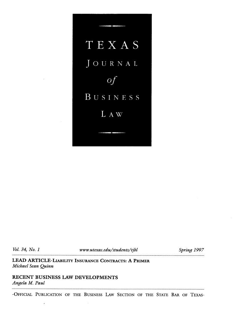 handle is hein.journals/txjbus34 and id is 1 raw text is: 














































Vol. 34, No. 1            www.utexas.edu/students/tjbl         Spring 1997

LEAD  ARTICLE-LIABILiTy INSURANCE CONTRACTS: A PRIMER
Michael Sean Quinn

RECENT   BUSINESS  LAW  DEVELOPMENTS
Angela M. Paul

-OFFICIAL PUBLICATION OF THE BUSINESS LAw SECTION OF THE STATE BAR OF TEXAS-


