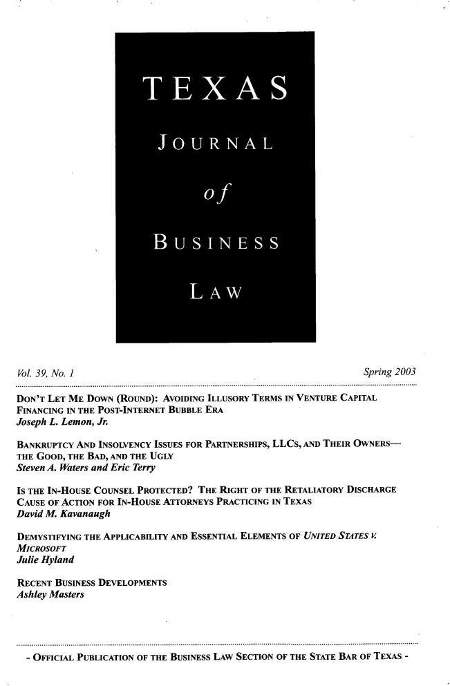 handle is hein.journals/txjbus39 and id is 1 raw text is: 
































Vol. 39, No. 1                                                 Spring 2003

DON'T LET ME DOWN (ROUND): AVOIDING ILLUSORY TERMS IN VENTURE CAPITAL
FINANCING IN THE POST-INTERNET BUBBLE ERA
Joseph L. Lemon, Jr.

BANKRUPTCY AND INSOLVENCY ISSUES FOR PARTNERSHIPS, LLCs, AND THEIR OWNERS-
THE GOOD, THE BAD, AND THE UGLY
Steven A. Waters and Eric Terry

IS THE IN-HOUSE COUNSEL PROTECTED? THE RIGHT OF THE RETALIATORY DISCHARGE
CAUSE OF ACTION FOR IN-HOUSE ATTORNEYS PRACTICING IN TEXAS
David M. Kavanaugh

DEMYSTIFYING THE APPLICABILITY AND ESSENTIAL ELEMENTS OF UNITED STATES V
MICROSOFT
Julie Hyland

RECENT BUSINESS DEVELOPMENTS
Ashley Masters


- OFFICIAL PUBLICATION OF THE BUSINESS LAw SECTION OF THE STATE BAR OF TEXAS -


