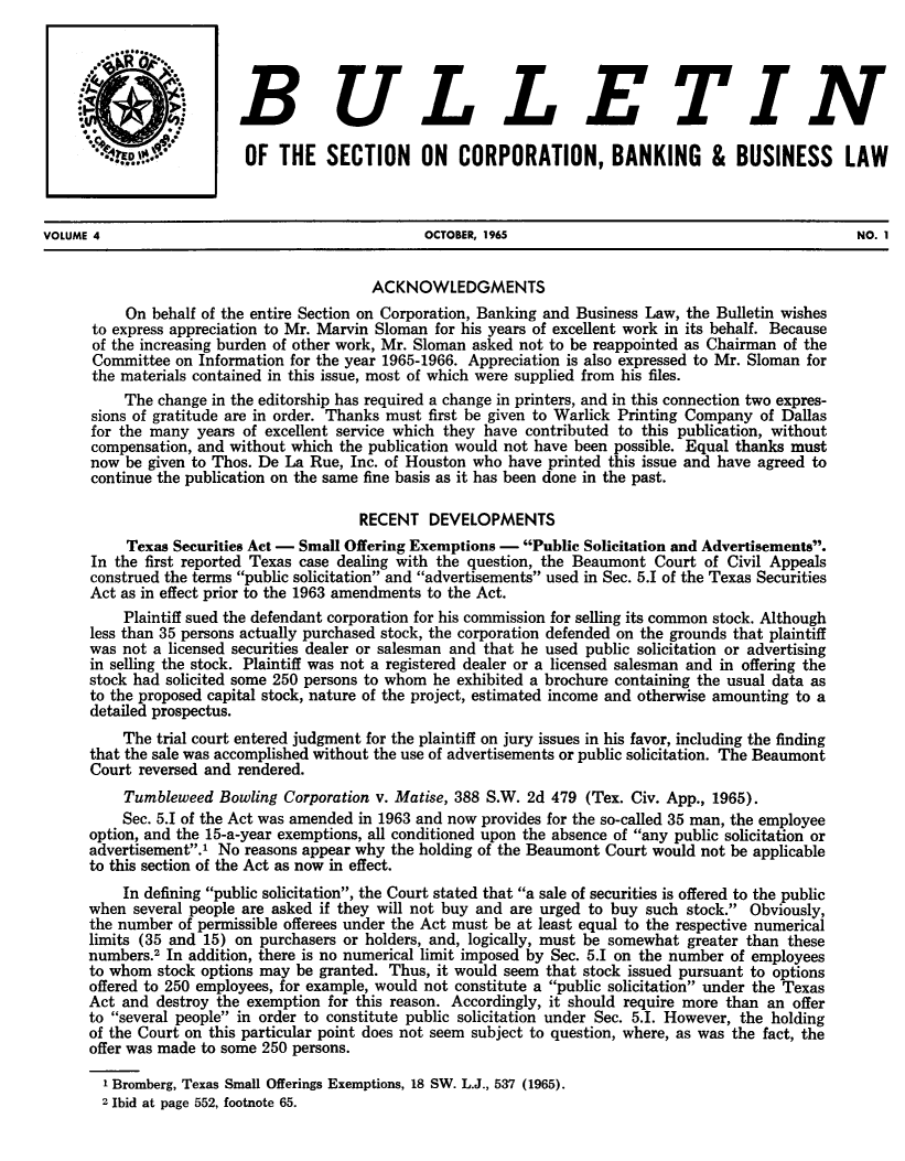 handle is hein.journals/txjbus4 and id is 1 raw text is: 




                         BULLETIN

                         OF   THE  SECTION     ON   CORPORATION, BANKING &             BUSINESS     LAW



VOLUME 4                                        OCTOBER, 1965                                         NO. 1


                                         ACKNOWLEDGMENTS
          On  behalf of the entire Section on Corporation, Banking and Business Law, the Bulletin wishes
      to express appreciation to Mr. Marvin Sloman for his years of excellent work in its behalf. Because
      of the increasing burden of other work, Mr. Sloman asked not to be reappointed as Chairman of the
      Committee  on Information for the year 1965-1966. Appreciation is also expressed to Mr. Sloman for
      the materials contained in this issue, most of which were supplied from his files.
          The change in the editorship has required a change in printers, and in this connection two expres-
      sions of gratitude are in order. Thanks must first be given to Warlick Printing Company of Dallas
      for the many years of excellent service which they have contributed to this publication, without
      compensation, and without which the publication would not have been possible. Equal thanks must
      now be given to Thos. De La Rue, Inc. of Houston who have printed this issue and have agreed to
      continue the publication on the same fine basis as it has been done in the past.

                                        RECENT  DEVELOPMENTS
          Texas Securities Act - Small Offering Exemptions - Public Solicitation and Advertisements.
      In the first reported Texas case dealing with the question, the Beaumont Court of Civil Appeals
      construed the terms public solicitation and advertisements used in Sec. 5.I of the Texas Securities
      Act as in effect prior to the 1963 amendments to the Act.
          Plaintiff sued the defendant corporation for his commission for selling its common stock. Although
      less than 35 persons actually purchased stock, the corporation defended on the grounds that plaintiff
      was not a licensed securities dealer or salesman and that he used public solicitation or advertising
      in selling the stock. Plaintiff was not a registered dealer or a licensed salesman and in offering the
      stock had solicited some 250 persons to whom he exhibited a brochure containing the usual data as
      to the proposed capital stock, nature of the project, estimated income and otherwise amounting to a
      detailed prospectus.
          The trial court entered judgment for the plaintiff on jury issues in his favor, including the finding
      that the sale was accomplished without the use of advertisements or public solicitation. The Beaumont
      Court reversed and rendered.
          Tumbleweed  Bowling Corporation v. Matise, 388 S.W. 2d 479 (Tex. Civ. App., 1965).
          Sec. 5.1 of the Act was amended in 1963 and now provides for the so-called 35 man, the employee
      option, and the 15-a-year exemptions, all conditioned upon the absence of any public solicitation or
      advertisement.' No reasons appear why the holding of the Beaumont Court would not be applicable
      to this section of the Act as now in effect.
          In defining public solicitation, the Court stated that a sale of securities is offered to the public
      when several people are asked if they will not buy and are urged to buy such stock. Obviously,
      the number of permissible offerees under the Act must be at least equal to the respective numerical
      limits (35 and 15) on purchasers or holders, and, logically, must be somewhat greater than these
      numbers.2 In addition, there is no numerical limit imposed by Sec. 5.1 on the number of employees
      to whom stock options may be granted. Thus, it would seem that stock issued pursuant to options
      offered to 250 employees, for example, would not constitute a public solicitation under the Texas
      Act and destroy the exemption for this reason. Accordingly, it should require more than an offer
      to several people in order to constitute public solicitation under Sec. 5.1. However, the holding
      of the Court on this particular point does not seem subject to question, where, as was the fact, the
      offer was made to some 250 persons.

      1  Bromberg, Texas Small Offerings Exemptions, 18 SW. L.J., 537 (1965).
      2  Ibid at page 552, footnote 65.


