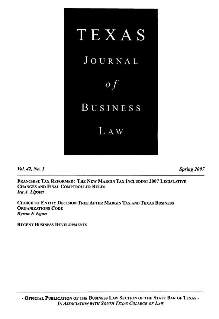 handle is hein.journals/txjbus42 and id is 1 raw text is: 






























VoL 42, No. 1                                                  Spring 2007

FRANCHISE TAX REFORMED: THE NEW MARGIN TAX INCLUDING 2007 LEGISLATIVE
CHANGES AND FINAL COMPTROLLER RULES
Ira A. Lipstet

CHOICE OF ENTITY DECISION TREE AFTER MARGIN TAX AND TEXAS BUSINESS
ORGANIZATIONS CODE
Byron E Egan

RECENT BUSINESS DEVELOPMENTS


- OFFICIAL PUBLICATION OF THE BUSINESS LAW SECTION OF THE STATE BAR OF TEXAS -
              INASSOCATION WITH SoUTH TEXAS COLLEGE OF LAW


