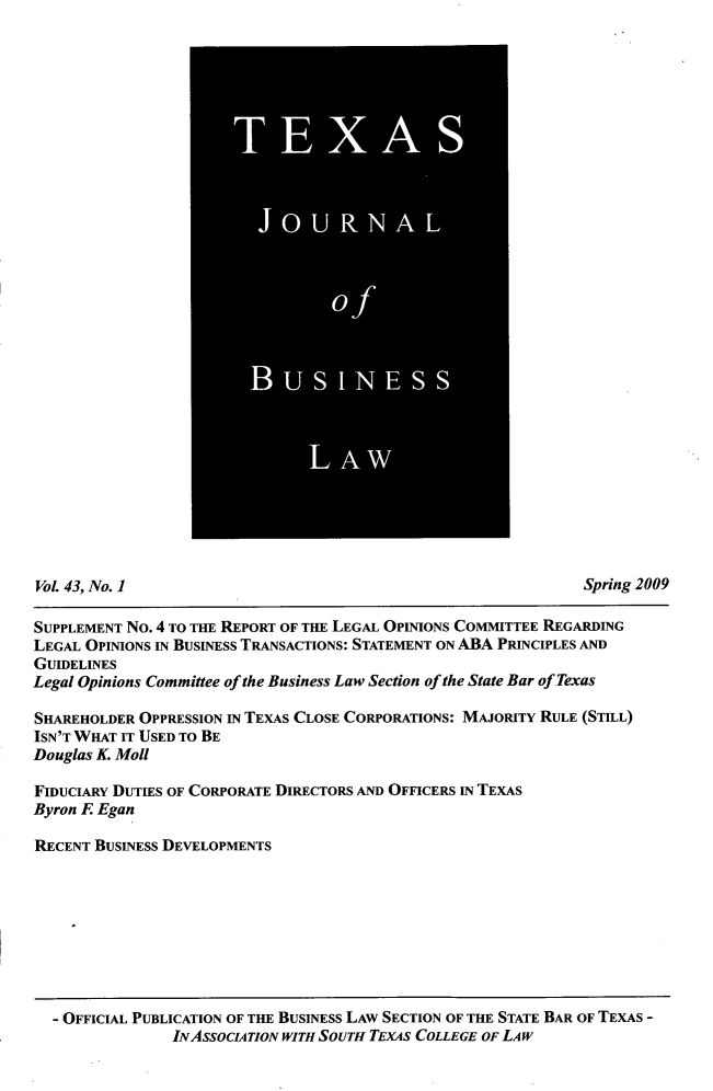 handle is hein.journals/txjbus43 and id is 1 raw text is: 































Vol 43, No. 1                                                  Spring 2009

SUPPLEMENT No. 4 TO THE REPORT OF THE LEGAL OPINIONS COMMITTEE REGARDING
LEGAL OPINIONS IN BUSINESS TRANSACTIONS: STATEMENT ON ABA PRINCIPLES AND
GUIDELINES
Legal Opinions Committee of the Business Law Section of the State Bar of Texas

SHAREHOLDER OPPRESSION IN TEXAS CLOSE CORPORATIONS: MAJORITY RULE (STIL)
ISN'T WHAT IT USED TO BE
Douglas K. Moll

FIDUCIARY DUTIES OF CORPORATE DIRECTORS AND OFFICERS IN TEXAS
Byron E Egan

RECENT BUSINESS DEVELOPMENTS


- OFFICIAL PUBLICATION OF THE BUSINESS LAW SECTION OF THE STATE BAR OF TEXAS -
              INASSOCIATON WITH SouTH TEXAS COLLEGE OF LAW


