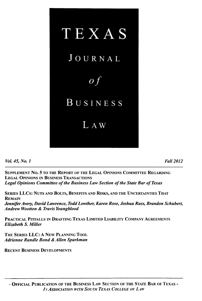 handle is hein.journals/txjbus45 and id is 1 raw text is: 































Vol. 45, No. I                                                     Fall 2012

SUPPLEMENT No. 5 TO THE REPORT OF THE LEGAL OPINIONS COMMITTEE REGARDING
LEGAL OPINIONS IN BUSINESS TRANSACTIONS
Legal Opinions Committee of the Business Law Section of the State Bar of Texas

SERIES LLCs: NUTS AND BOLTS, BENEFITS AND RISKS, AND THE UNCERTAINTIES THAT
REMAIN
Jennifer Avery, David Lawrence, Todd Lowther, Karen Rose, Joshua Russ, Brandon Schubert,
Andrew Wootton & Travis Youngblood

PRACTICAL PITFALLS IN DRAFTING TEXAS LIMITED LIABILITY COMPANY AGREEMENTS
Elizabeth S. Miller

THE SERIES LLC: A NEW PLANNING TOOL
Adrienne Randle Bond & Allen Sparkman

RECENT BUSINESS DEVELOPMENTS


- OFFICIAL PUBLICATION OF THE BUSINESS LAW SECTION OF THE STATE BAR OF TEXAS -
              IN AssocIATIoN WITH SoUTH TEXAS COLLEGE OF LAW


