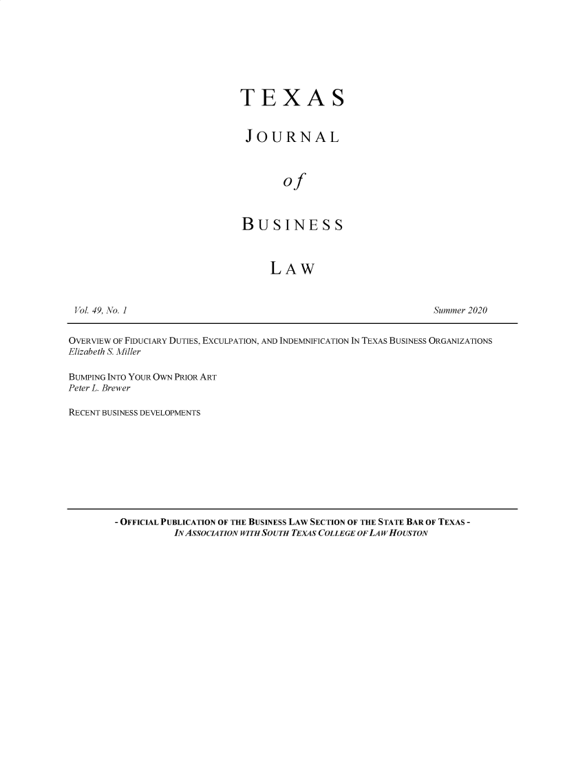 handle is hein.journals/txjbus49 and id is 1 raw text is: 








TEXAS


JOURNAL



       of



BUSINESS



     LAW


Summer 2020


OVERVIEW OF FIDUCIARY DUTIES, EXCULPATION, AND INDEMNIFICATION IN TEXAS BUSINESS ORGANIZATIONS
Elizabeth S. Miller

BUMPING INTO YOUR OWN PRIOR ART
Peter L. Brewer

RECENT BUSINESS DEVELOPMENTS


- OFFICIAL PUBLICATION OF THE BUSINESS LAW SECTION OF THE STATE BAR OF TEXAS -
          INASSOCIATION WITH SOUTH TEXAS COLLEGE OFLAW HOUSTON


Vol. 49, No. 1


