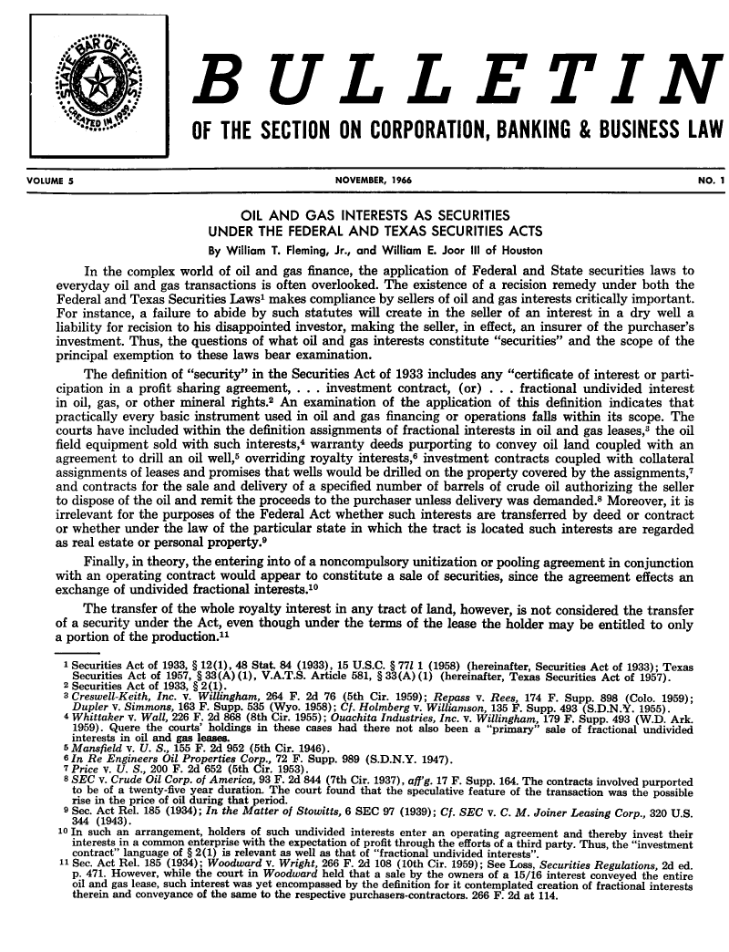 handle is hein.journals/txjbus5 and id is 1 raw text is: 




                           BULLETIN

                           OF   THE SECTION ON CORPORATION, BANKING & BUSINESS LAW


VOLUME 5                                           NOVEMBER, 1966                                              NO. 1

                                   OIL  AND   GAS   INTERESTS   AS  SECURITIES
                              UNDER   THE  FEDERAL   AND   TEXAS   SECURITIES  ACTS
                              By William T. Fleming, Jr., and William E. Joor III of Houston
          In the complex world  of oil and gas finance, the application of Federal and State securities laws to
     everyday  oil and gas transactions is often overlooked. The existence of a recision remedy under both the
     Federal and Texas Securities Laws' makes  compliance by sellers of oil and gas interests critically important.
     For instance, a failure to abide by such statutes will create in the seller of an interest in a dry well a
     liability for recision to his disappointed investor, making the seller, in effect, an insurer of the purchaser's
     investment. Thus, the questions of what  oil and gas interests constitute securities and the scope of the
     principal exemption to these laws bear examination.
         The  definition of security in the Securities Act of 1933 includes any certificate of interest or parti-
     cipation in a profit sharing agreement, . . . investment contract, (or) . . . fractional undivided interest
     in oil, gas, or other mineral rights.2 An examination of the application of this definition indicates that
     practically every basic instrument used in oil and gas financing or operations falls within its scope. The
     courts have included within the definition assignments of fractional interests in oil and gas leases,3 the oil
     field equipment sold with such interests,4 warranty deeds purporting to convey  oil land coupled with  an
     agreement  to drill an oil well,5 overriding royalty interests,6 investment contracts coupled with collateral
     assignments of leases and promises that wells would be drilled on the property covered by the assignments,7
     and contracts for the sale and delivery of a specified number of barrels of crude oil authorizing the seller
     to dispose of the oil and remit the proceeds to the purchaser unless delivery was demanded.8 Moreover, it is
     irrelevant for the purposes of the Federal Act whether such interests are transferred by deed or contract
     or whether under  the law of the particular state in which the tract is located such interests are regarded
     as real estate or personal property.
         Finally, in theory, the entering into of a noncompulsory unitization or pooling agreement in conjunction
     with an operating contract would  appear to constitute a sale of securities, since the agreement effects an
     exchange of undivided fractional interests.0
         The  transfer of the whole royalty interest in any tract of land, however, is not considered the transfer
     of a security under the Act, even though under the terms  of the lease the holder may be entitled to only
     a portion of the production.

     1 Securities Act of 1933, § 12(1), 48 Stat. 84 (1933), 15 U.S.C. § 771 1 (1958) (hereinafter, Securities Act of 1933); Texas
        Securities Act of 1957, § 33(A) (1), V.A.T.S. Article 581, § 33(A) (1) (hereinafter, Texas Securities Act of 1957).
      2 Securities Act of 1933, § 2(1).
      8 Creswell-Keith, Inc. V. Willingham, 264 F. 2d 76 (5th Cir. 1959); Repass v. Rees, 174 F. Supp. 898 (Colo. 1959);
        Dupler V. Simmons, 163 F. Supp. 535 (Wyo. 1958); Cf. Holmberg V. Williamson, 135 F. Supp. 493 (S.D.N.Y. 1955).
      4 Whittaker V. Wall, 226 F. 2d 868 (8th Cir. 1955); Ouachita Industries, Inc. v. Willingham, 179 F. Supp. 493 (W.D. Ark.
        1959). Quere the courts' holdings in these cases had there not also been a primary sale of fractional undivided
        interests in oil and gas leases.
      5 Mansfield v. U. S., 155 F. 2d 952 (5th Cir. 1946).
      6 In Re Engineers Oil Properties Corp., 72 F. Supp. 989 (S.D.N.Y. 1947).
      7 Price V. U. S., 200 F. 2d 652 (5th Cir. 1953)
      8 SEC V. Crude Oil Corp. of America, 93 F. 2d 844 (7th Cir. 1937), aff'g. 17 F. Supp. 164. The contracts involved purported
        to be of a twenty-five year duration. The court found that the speculative feature of the transaction was the possible
        rise in the price of oil during that period.
      9 Sec. Act Rel. 185 (1934); In the Matter of Stowitts, 6 SEC 97 (1939); Cf. SEC v. C. M. Joiner Leasing Corp., 320 U.S.
        344 (1943).
     10 In such an arrangement, holders of such undivided interests enter an operating agreement and thereby invest their
        interests in a common enterprise with the expectation of profit through the efforts of a third party. Thus, the investment
        contract language of § 2(1) is relevant as well as that of fractional undivided interests.
     11 Sec. Act Rel. 185 (1934); Woodward v. Wright, 266 F. 2d 108 (10th Cir. 1959); See Loss, Securities Regulations, 2d ed.
        p. 471. However, while the court in Woodward held that a sale by the owners of a 15/16 interest conveyed the entire
        oil and gas lease, such interest was yet encompassed by the definition for it contemplated creation of fractional interests
        therein and conveyance of the same to the respective purchasers-contractors. 266 F. 2d at 114.


