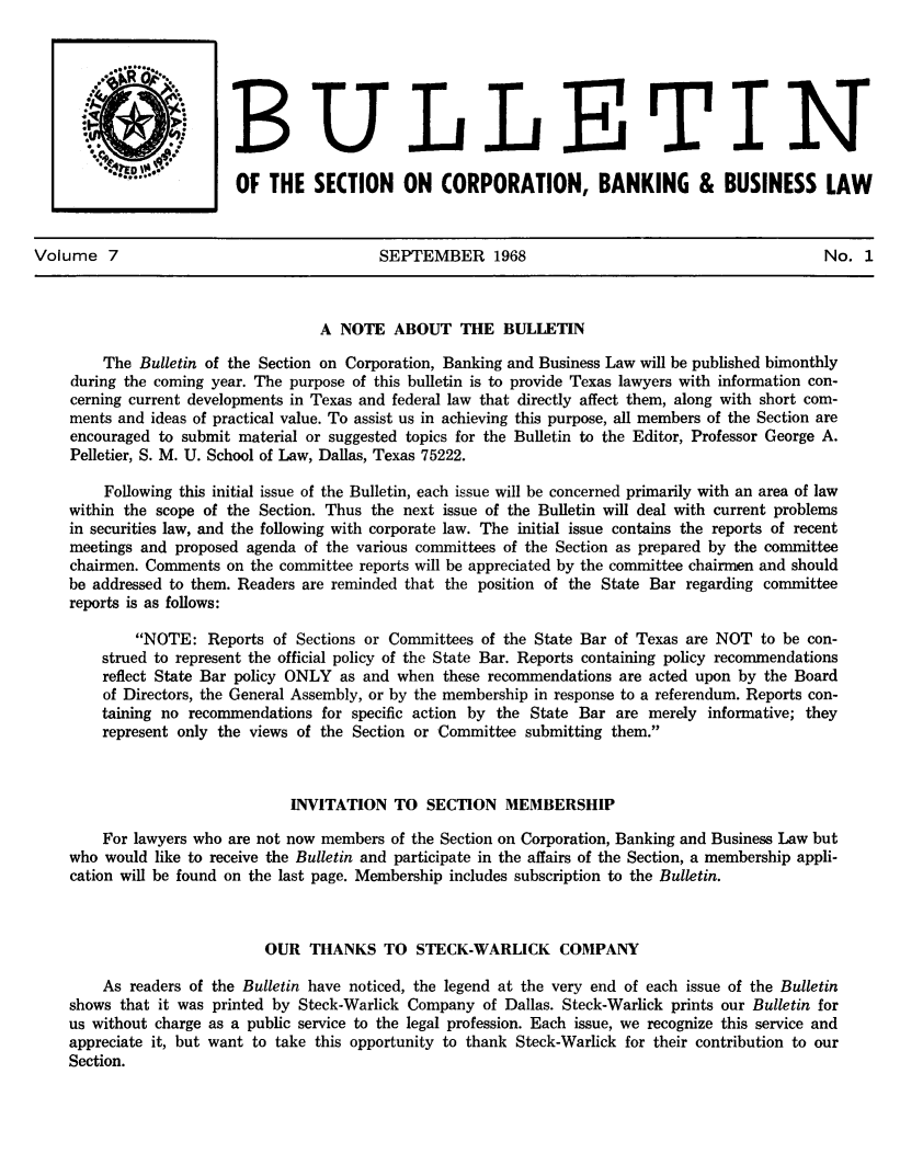 handle is hein.journals/txjbus7 and id is 1 raw text is: 






                           THELLiETIN

                         0f  THE  SECTION ON CORPORATION, BANKING & BUSINESS LAW



Volume   7                                SEPTEMBER 1968                                         No.  1



                                   A  NOTE  ABOUT   THE   BULLETIN

        The  Bulletin of the Section on Corporation, Banking and Business Law will be published bimonthly
    during the coming year. The purpose of this bulletin is to provide Texas lawyers with information con-
    cerning current developments in Texas and federal law that directly affect them, along with short com-
    ments and ideas of practical value. To assist us in achieving this purpose, all members of the Section are
    encouraged to submit material or suggested topics for the Bulletin to the Editor, Professor George A.
    Pelletier, S. M. U. School of Law, Dallas, Texas 75222.

         Following this initial issue of the Bulletin, each issue will be concerned primarily with an area of law
    within the scope of the Section. Thus the next issue of the Bulletin will deal with current problems
    in securities law, and the following with corporate law. The initial issue contains the reports of recent
    meetings and proposed agenda of the various committees of the Section as prepared by the committee
    chairmen. Comments  on the committee reports will be appreciated by the committee chairmen and should
    be addressed to them. Readers are reminded that the position of the State Bar regarding committee
    reports is as follows:

            NOTE:   Reports of Sections or Committees of the State Bar of Texas are NOT to be con-
        strued to represent the official policy of the State Bar. Reports containing policy recommendations
        reflect State Bar policy ONLY as and when these recommendations are acted upon by the Board
        of Directors, the General Assembly, or by the membership in response to a referendum. Reports con-
        taining no recommendations for specific action by the State Bar are merely informative; they
        represent only the views of the Section or Committee submitting them.



                                INVITATION  TO  SECTION   MEMBERSHIP

        For lawyers who are not now members of the Section on Corporation, Banking and Business Law but
    who  would like to receive the Bulletin and participate in the affairs of the Section, a membership appli-
    cation will be found on the last page. Membership includes subscription to the Bulletin.



                            OUR   THANKS   TO  STECK-WARLICK COMPANY

        As  readers of the Bulletin have noticed, the legend at the very end of each issue of the Bulletin
    shows  that it was printed by Steck-Warlick Company of Dallas. Steck-Warlick prints our Bulletin for
    us without charge as a public service to the legal profession. Each issue, we recognize this service and
    appreciate it, but want to take this opportunity to thank Steck-Warlick for their contribution to our
    Section.


