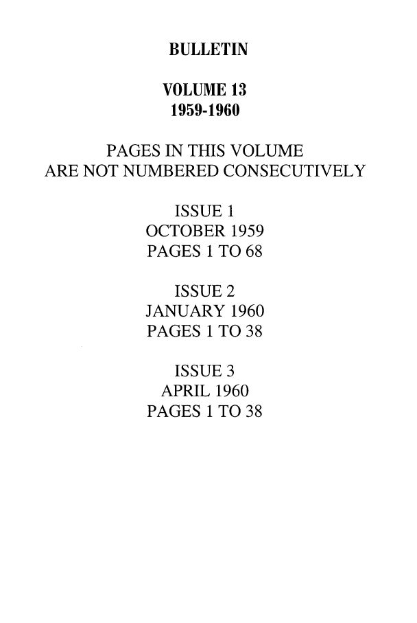 handle is hein.journals/txlr13 and id is 1 raw text is: BULLETIN

VOLUME 13
1959-1960
PAGES IN THIS VOLUME
ARE NOT NUMBERED CONSECUTIVELY
ISSUE 1
OCTOBER 1959
PAGES 1 TO 68
ISSUE 2
JANUARY 1960
PAGES 1 TO 38
ISSUE 3
APRIL 1960
PAGES 1 TO 38


