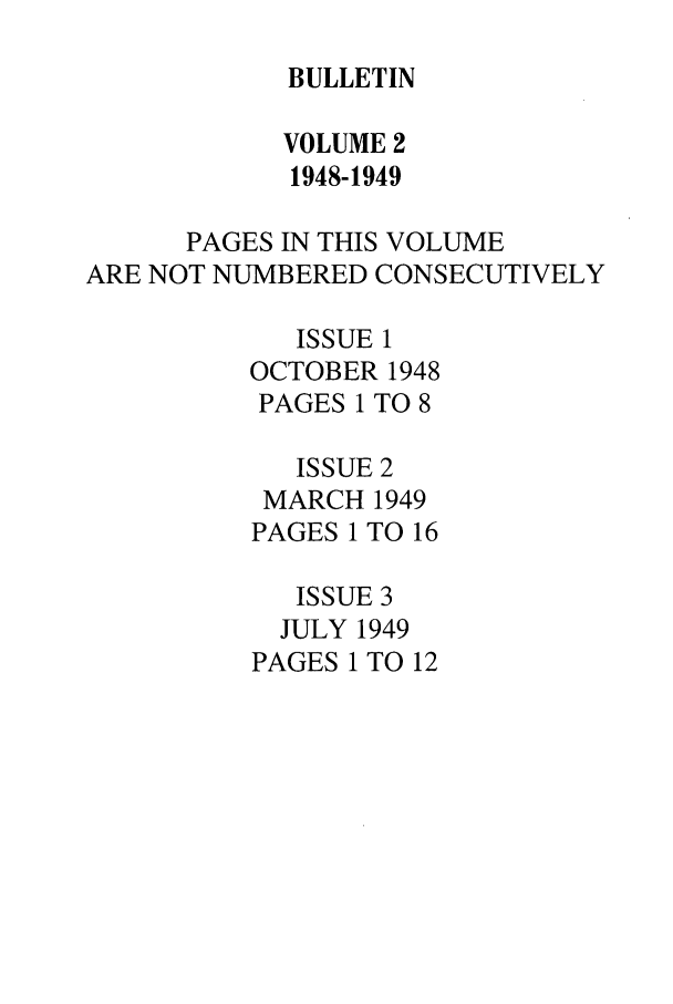 handle is hein.journals/txlr2 and id is 1 raw text is: BULLETIN

VOLUME 2
1948-1949
PAGES IN THIS VOLUME
ARE NOT NUMBERED CONSECUTIVELY
ISSUE 1
OCTOBER 1948
PAGES 1 TO 8
ISSUE 2
MARCH 1949
PAGES 1 TO 16
ISSUE 3
JULY 1949
PAGES 1 TO 12


