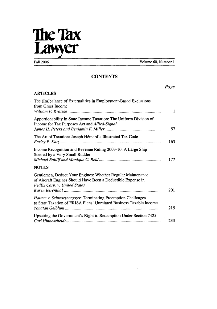 handle is hein.journals/txlr60 and id is 1 raw text is: TI TaX
Fall 2006                                              Volume 60, Number 1
CONTENTS
Page
ARTICLES
The (Im)balance of Externalities in Employment-Based Exclusions
from Gross Income
W illiam   P. K ratzke  ...................................................................................... .1
Apportionability in State Income Taxation: The Uniform Division of
Income for Tax Purposes Act and Allied-Signal
James H. Peters and Benjamin F. Miller ..................................................  57
The Art of Taxation: Joseph H6mard's Illustrated Tax Code
F arley  P . K atz  .............................................................................................  163
Income Recognition and Revenue Ruling 2003-10: A Large Ship
Steered by a Very Small Rudder
M ichael Baillif and  M onique  C. Reid .........................................................  177
NOTES
Gentlemen, Deduct Your Engines: Whether Regular Maintenance
of Aircraft Engines Should Have Been a Deductible Expense in
FedEx Corp. v. United States
K aren  B erenthal  .........................................................................................  20 1
Hattem v. Schwarzenegger: Terminating Preemption Challenges
to State Taxation of ERISA Plans' Unrelated Business Taxable Income
Yonatan  G elblum   ........................................................................................  215
Upsetting the Government's Right to Redemption Under Section 7425
Carl H innescheidt .......................................................................................  233


