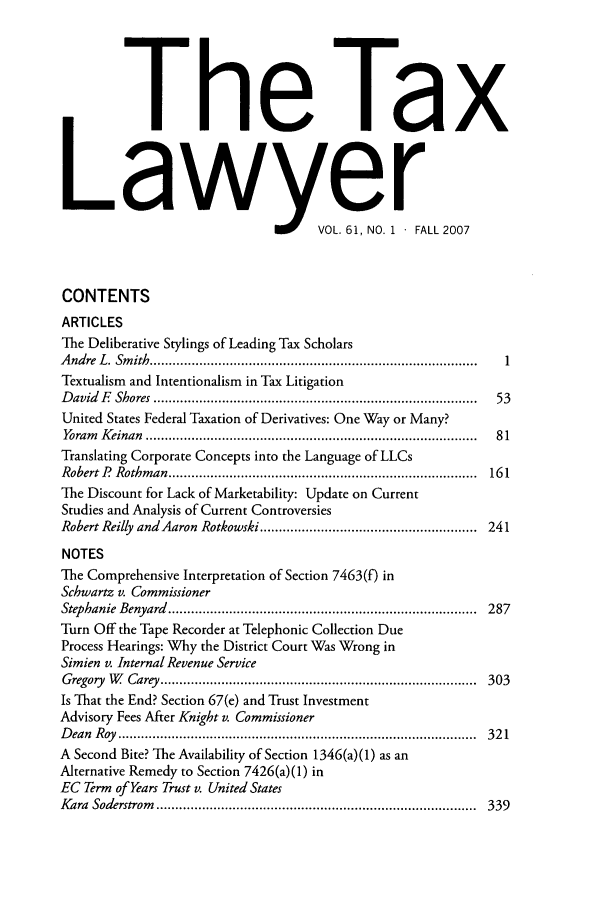 handle is hein.journals/txlr61 and id is 1 raw text is: The Tax
Lawyer
VOL. 61, NO. 1  FALL 2007
CONTENTS
ARTICLES
The Deliberative Stylings of Leading Tax Scholars
A ndre  L . Sm ith  ......................................................................................  1
Textualism and Intentionalism in Tax Litigation
D avid  E   Shores  .....................................................................................  53
United States Federal Taxation of Derivatives: One Way or Many?
Yoram   K einan  .......................................................................................  81
Translating Corporate Concepts into the Language of LLCs
Robert ?  Rothm an  .................................................................................  161
The Discount for Lack of Marketability: Update on Current
Studies and Analysis of Current Controversies
Robert Reilly and Aaron Rotkowski ......................................................... 241
NOTES
The Comprehensive Interpretation of Section 7463(f) in
Schwartz v. Commissioner
Stephanie  Benyard  .................................................................................  287
Turn Off the Tape Recorder at Telephonic Collection Due
Process Hearings: Why the District Court Was Wrong in
Simien v. Internal Revenue Service
G regory  W   Carey  ...................................................................................  303
Is That the End? Section 67(e) and Trust Investment
Advisory Fees After Knight v. Commissioner
D ean  R oy  ..............................................................................................  32 1
A Second Bite? The Availability of Section 1346(a)(1) as an
Alternative Remedy to Section 7426(a)(1) in
EC Term of Years Trust v. United States
Kara  Soderstrom   ....................................................................................  339



